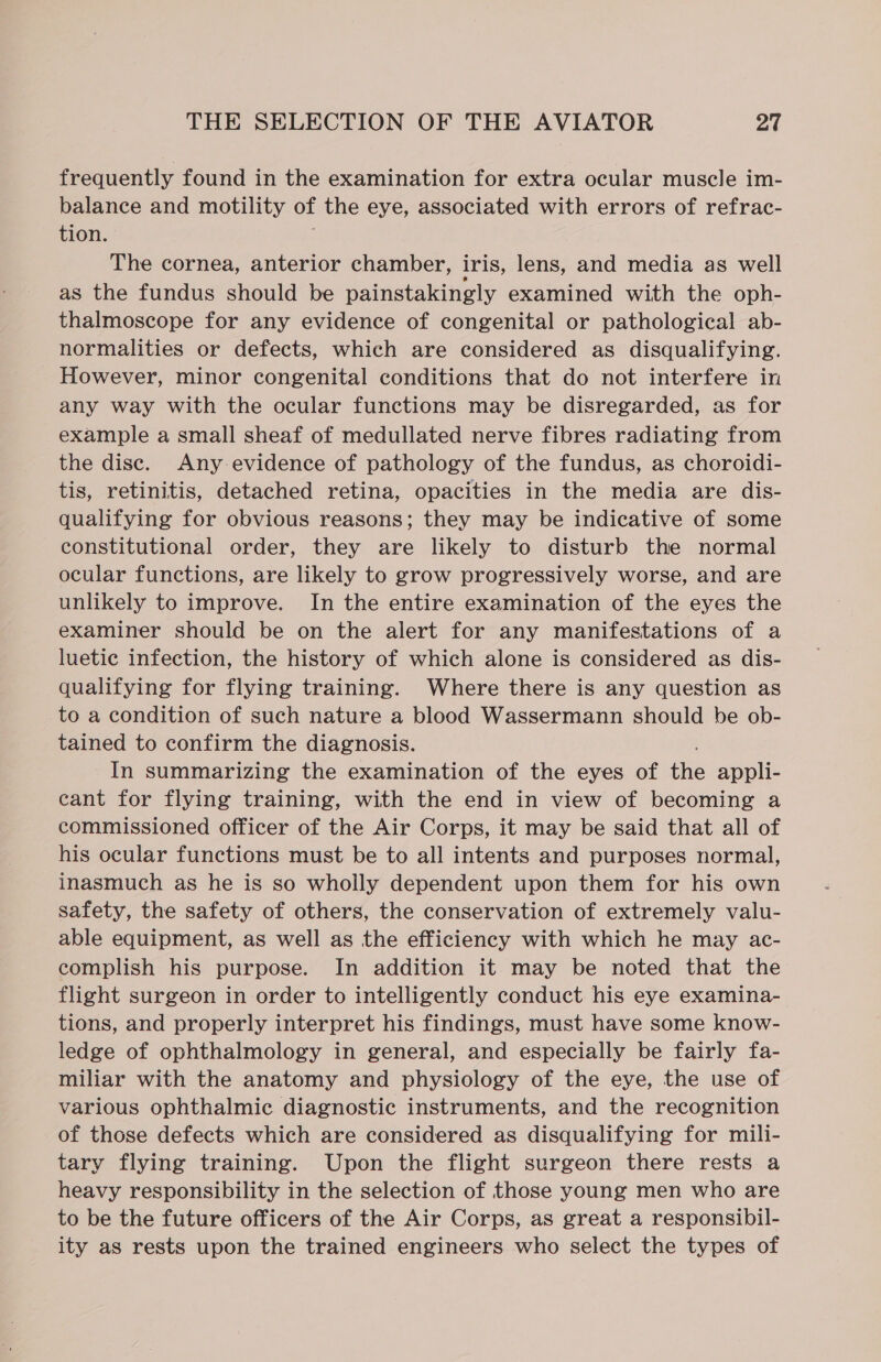 frequently found in the examination for extra ocular muscle im- balance and motility of the eye, associated with errors of refrac- tion. The cornea, anterior chamber, iris, lens, and media as well as the fundus should be painstakingly examined with the oph- thalmoscope for any evidence of congenital or pathological ab- normalities or defects, which are considered as disqualifying. However, minor congenital conditions that do not interfere in any way with the ocular functions may be disregarded, as for example a small sheaf of medullated nerve fibres radiating from the disc. Any-evidence of pathology of the fundus, as choroidi- tis, retinitis, detached retina, opacities in the media are dis- qualifying for obvious reasons; they may be indicative of some constitutional order, they are likely to disturb the normal ocular functions, are likely to grow progressively worse, and are unlikely to improve. In the entire examination of the eyes the examiner should be on the alert for any manifestations of a luetic infection, the history of which alone is considered as dis- qualifying for flying training. Where there is any question as to a condition of such nature a blood Wassermann should be ob- tained to confirm the diagnosis. In summarizing the examination of the eyes of ie appli- cant for flying training, with the end in view of becoming a commissioned officer of the Air Corps, it may be said that all of his ocular functions must be to all intents and purposes normal, inasmuch as he is so wholly dependent upon them for his own safety, the safety of others, the conservation of extremely valu- able equipment, as well as the efficiency with which he may ac- complish his purpose. In addition it may be noted that the flight surgeon in order to intelligently conduct his eye examina- tions, and properly interpret his findings, must have some know- ledge of ophthalmology in general, and especially be fairly fa- miliar with the anatomy and physiology of the eye, the use of various ophthalmic diagnostic instruments, and the recognition of those defects which are considered as disqualifying for mili- tary flying training. Upon the flight surgeon there rests a heavy responsibility in the selection of those young men who are to be the future officers of the Air Corps, as great a responsibil- ity as rests upon the trained engineers who select the types of