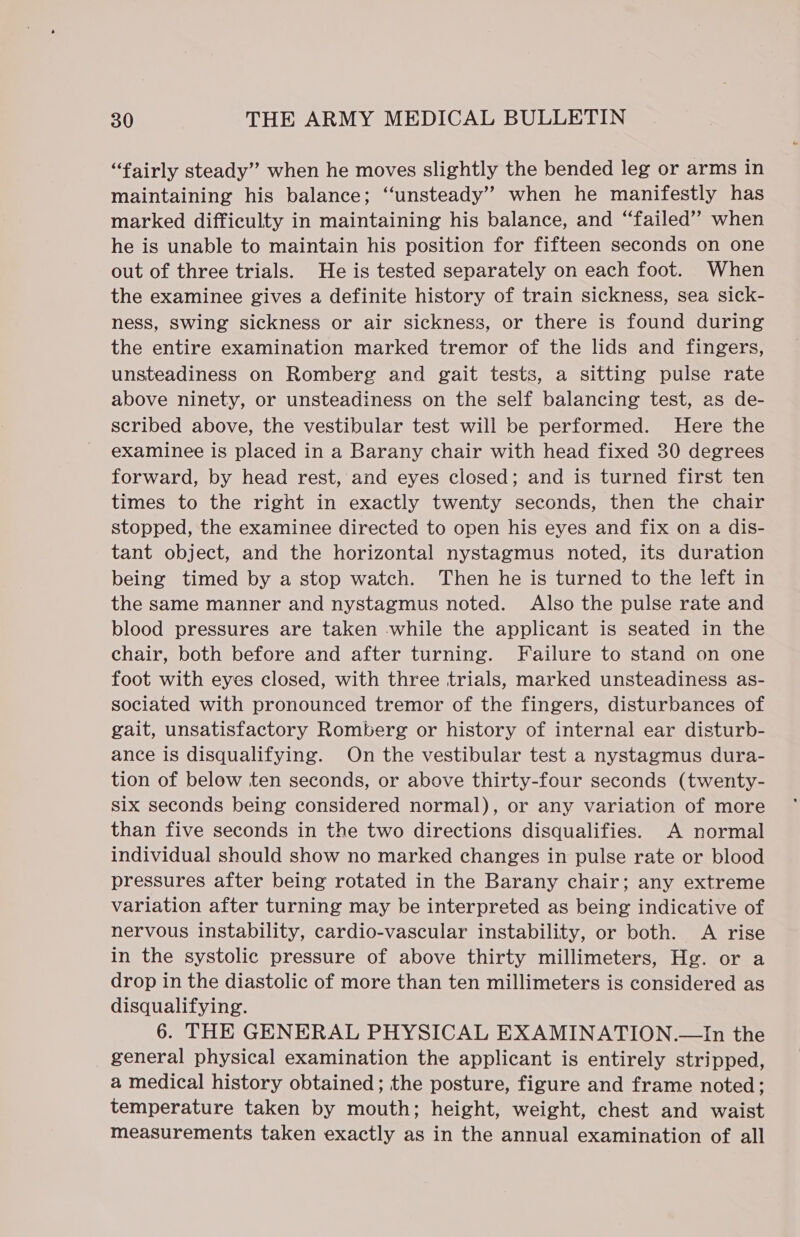 “fairly steady” when he moves slightly the bended leg or arms in maintaining his balance; ‘unsteady’ when he manifestly has marked difficulty in maintaining his balance, and “failed”? when he is unable to maintain his position for fifteen seconds on one out of three trials. He is tested separately on each foot. When the examinee gives a definite history of train sickness, sea sick- ness, swing sickness or air sickness, or there is found during the entire examination marked tremor of the lids and fingers, unsteadiness on Romberg and gait tests, a sitting pulse rate above ninety, or unsteadiness on the self balancing test, as de- scribed above, the vestibular test will be performed. Here the examinee is placed in a Barany chair with head fixed 30 degrees forward, by head rest, and eyes closed; and is turned first ten times to the right in exactly twenty seconds, then the chair stopped, the examinee directed to open his eyes and fix on a dis- tant object, and the horizontal nystagmus noted, its duration being timed by a stop watch. Then he is turned to the left in the same manner and nystagmus noted. Also the pulse rate and blood pressures are taken while the applicant is seated in the chair, both before and after turning. Failure to stand on one foot with eyes closed, with three trials, marked unsteadiness as- sociated with pronounced tremor of the fingers, disturbances of gait, unsatisfactory Romberg or history of internal ear disturb- ance is disqualifying. On the vestibular test a nystagmus dura- tion of below ten seconds, or above thirty-four seconds (twenty- six seconds being considered normal), or any variation of more than five seconds in the two directions disqualifies. A normal individual should show no marked changes in pulse rate or blood pressures after being rotated in the Barany chair; any extreme variation after turning may be interpreted as being indicative of nervous instability, cardio-vascular instability, or both. A rise in the systolic pressure of above thirty millimeters, Hg. or a drop in the diastolic of more than ten millimeters is considered as disqualifying. 6. THE GENERAL PHYSICAL EXAMINATION.—In the general physical examination the applicant is entirely stripped, a medical history obtained; the posture, figure and frame noted; temperature taken by mouth; height, weight, chest and waist measurements taken exactly as in the annual examination of all