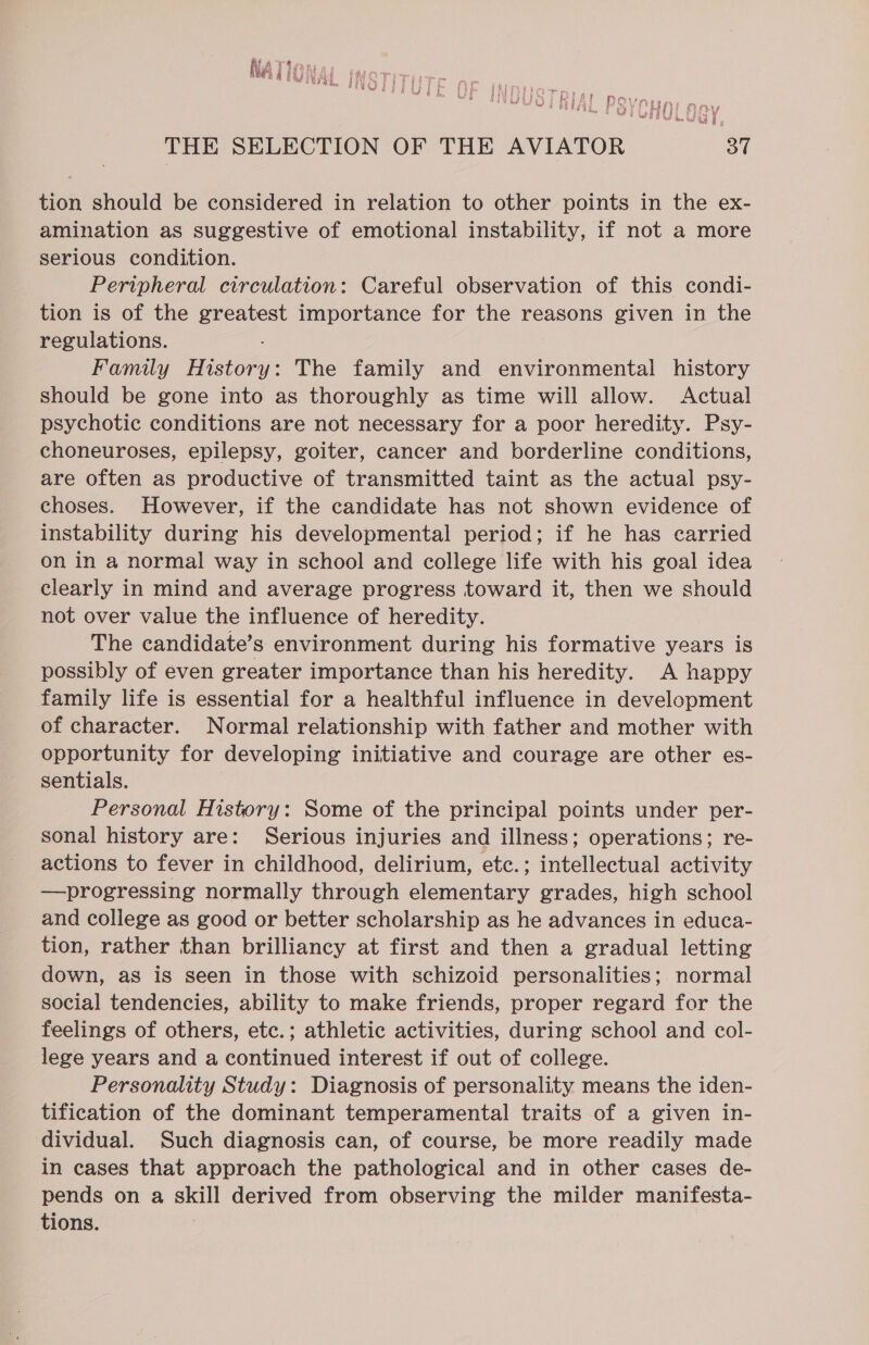 hi fi y Wy yey ABER APB PALO pry pg mw POY as f t 3 i } PAPE ra We pry p 4 aut y ok IF A i f sho BOP DP Was a cy t fer ei? Gi ehy  UL ge y | wD Ae thee ld as | THE SELECTION OF THE AVIATOR 37 tion should be considered in relation to other points in the ex- amination as suggestive of emotional instability, if not a more serious condition. Peripheral circulation: Careful observation of this condi- tion is of the greatest importance for the reasons given in the regulations. Family History: The family and environmental history should be gone into as thoroughly as time will allow. Actual psychotic conditions are not necessary for a poor heredity. Psy- choneuroses, epilepsy, goiter, cancer and borderline conditions, are often as productive of transmitted taint as the actual psy- choses. However, if the candidate has not shown evidence of instability during his developmental period; if he has carried on in a normal way in school and college life with his goal idea clearly in mind and average progress toward it, then we should not over value the influence of heredity. The candidate’s environment during his formative years is possibly of even greater importance than his heredity. A happy family life is essential for a healthful influence in development of character. Normal relationship with father and mother with opportunity for developing initiative and courage are other es- sentials. Personal History: Some of the principal points under per- sonal history are: Serious injuries and illness; operations; re- actions to fever in childhood, delirium, etc.; intellectual activity —progressing normally through elementary grades, high school and college as good or better scholarship as he advances in educa- tion, rather than brilliancy at first and then a gradual letting down, as is seen in those with schizoid personalities; normal social tendencies, ability to make friends, proper regard for the feelings of others, etc.; athletic activities, during school and col- lege years and a continued interest if out of college. Personality Study: Diagnosis of personality means the iden- tification of the dominant temperamental traits of a given in- dividual. Such diagnosis can, of course, be more readily made in cases that approach the pathological and in other cases de- pends on a skill derived from observing the milder manifesta- tions.