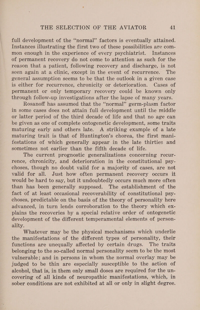 full development of the “normal” factors is eventually attained. Instances illustrating the first two of these possibilities are com- mon enough in the experience of every psychiatrist. Instances of permanent recovery do not come to attention as such for the reason that a patient, following recovery and discharge, is not seen again at a clinic, except in the event of recurrence. The general assumption seems to be that the outlook in a given case is either for recurrence, chronicity or deterioration. Cases of permanent or only temporary recovery could be known only through follow-up investigations after the lapse of many years. Rosanoff has assumed that the “normal” germ-plasm factor in some cases does not attain full development until the middle or latter period of the third decade of life and that no age can be given as one of complete ontogenetic development, some traits maturing early and others late. A striking example of a late maturing trait is that of Huntington’s chorea, the first mani- festations of which generally appear in the late thirties and sometimes not earlier than the fifth decade of life. The current prognostic generalizations concerning recur- rence, chronicity, and deterioration in the constitutional psy- choses, though no doubt valid for a majority of cases, are not valid for all. Just how often permanent recovery occurs it would be hard to say, but it undoubtedly occurs much more often than has been generally supposed. The establishment of the fact of at least occasional recoverability of constitutional psy- choses, predictable on the basis of the theory of personality here advanced, in turn lends corroboration to the theory which ex- plains the recoveries by a special relative order of ontogenetic development of the different temperamental elements of person- ality. 7 Whatever may be the physical mechanisms which underlie the manifestations of the different types of personality, their functions are unequally affected by certain drugs. The traits belonging to the so-called normal personality seem to be the most vulnerable; and in persons in whom the normal overlay may be judged to be thin are especially susceptible to the action of alcohol, that is, in them only small doses are required for the un- covering of all kinds of neuropathic manifestations, which, in sober conditions are not exhibited at all or only in slight degree.