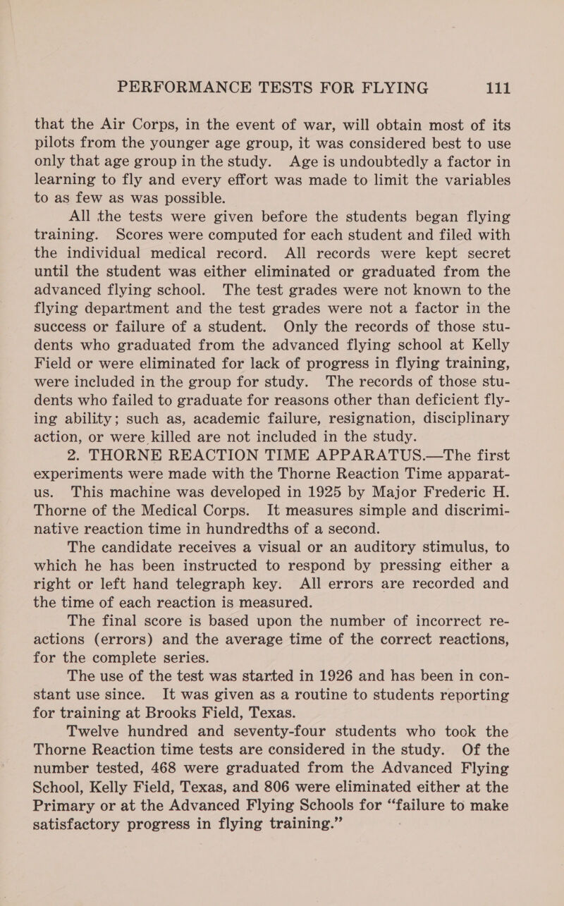 that the Air Corps, in the event of war, will obtain most of its pilots from the younger age group, it was considered best to use only that age group in the study. Age is undoubtedly a factor in learning to fly and every effort was made to limit the variables to as few as was possible. All the tests were given before the students began flying training. Scores were computed for each student and filed with the individual medical record. All records were kept secret until the student was either eliminated or graduated from the advanced flying school. The test grades were not known to the flying department and the test grades were not a factor in the success or failure of a student. Only the records of those stu- dents who graduated from the advanced flying school at Kelly Field or were eliminated for lack of progress in flying training, were included in the group for study. The records of those stu- dents who failed to graduate for reasons other than deficient fly- ing ability; such as, academic failure, resignation, disciplinary action, or were killed are not included in the study. 2. THORNE REACTION TIME APPARATUS.—The first experiments were made with the Thorne Reaction Time apparat- us. This machine was developed in 1925 by Major Frederic H. Thorne of the Medical Corps. It measures simple and discrimi- native reaction time in hundredths of a second. The candidate receives a visual or an auditory stimulus, to which he has been instructed to respond by pressing either a right or left hand telegraph key. All errors are recorded and the time of each reaction is measured. The final score is based upon the number of incorrect re- actions (errors) and the average time of the correct reactions, for the complete series. The use of the test was started in 1926 and has been in con- stant use since. It was given as a routine to students reporting for training at Brooks Field, Texas. Twelve hundred and seventy-four students who tock the Thorne Reaction time tests are considered in the study. Of the number tested, 468 were graduated from the Advanced Flying School, Kelly Field, Texas, and 806 were eliminated either at the Primary or at the Advanced Flying Schools for “failure to make satisfactory progress in flying training.”