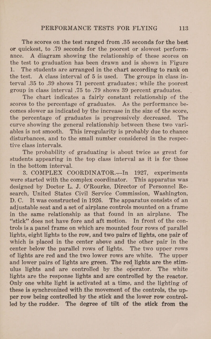 The scores on the test ranged from .35 seconds for the best or quickest, to .79 seconds for the poorest or slowest perform- ance. A diagram showing the relationship of these scores on the test to graduation has been drawn and is shown in Figure 1. The students are arranged in the chart according to rank on the test. A class interval of 5 is used. The groups in class in- terval .35 to .89 shows 71 percent graduates; while the poorest group in class interval .75 to .79 shows 39 percent graduates. The chart indicates a fairly constant relationship of the scores to the percentage of graduates. As the performance be- comes slower as indicated by the increase in the size of the score, the percentage of graduates is progressively decreased. The curve showing the general relationship between these two vari- ables is not smooth. This irregularity is probably due to chance disturbances, and to the small number considered in the respec- tive class intervals. The probability of graduating is about twice as great for students appearing in the top class interval as it is for those in the bottom interval. | 3. COMPLEX COORDINATOR.—In 1927, experiments were started with the complex coordinator. This apparatus was designed by Doctor L. J. O’Rourke, Director of Personnel Re- search, United States Civil Service Commission, Washington, D.C. It was constructed in 1926. The apparatus consists of an adjustable seat and a set of airplane controls mounted on a frame in the same relationship as that found in an airplane. The “stick” does not have fore and aft motion. In front of the con- trols is a panel frame on which are mounted four rows of parallel lights, eight lights to the row, and two pairs of lights, one pair of which is placed in the center above and the other pair in the center below the parallel rows of lights. The two upper rows of lights are red and the two lower rows are white. The upper and lower pairs of lights are green. The red lights are the stim-. ulus lights and are controlled by the operator. The white lights are the response lights and are controlled by the reactor. Only one white light is activated at a time, and the lighting of these is synchronized with the movement of the controls, the up- per row being controlled by the stick and the lower row control- led by the rudder. The degree of tilt of the stick from the