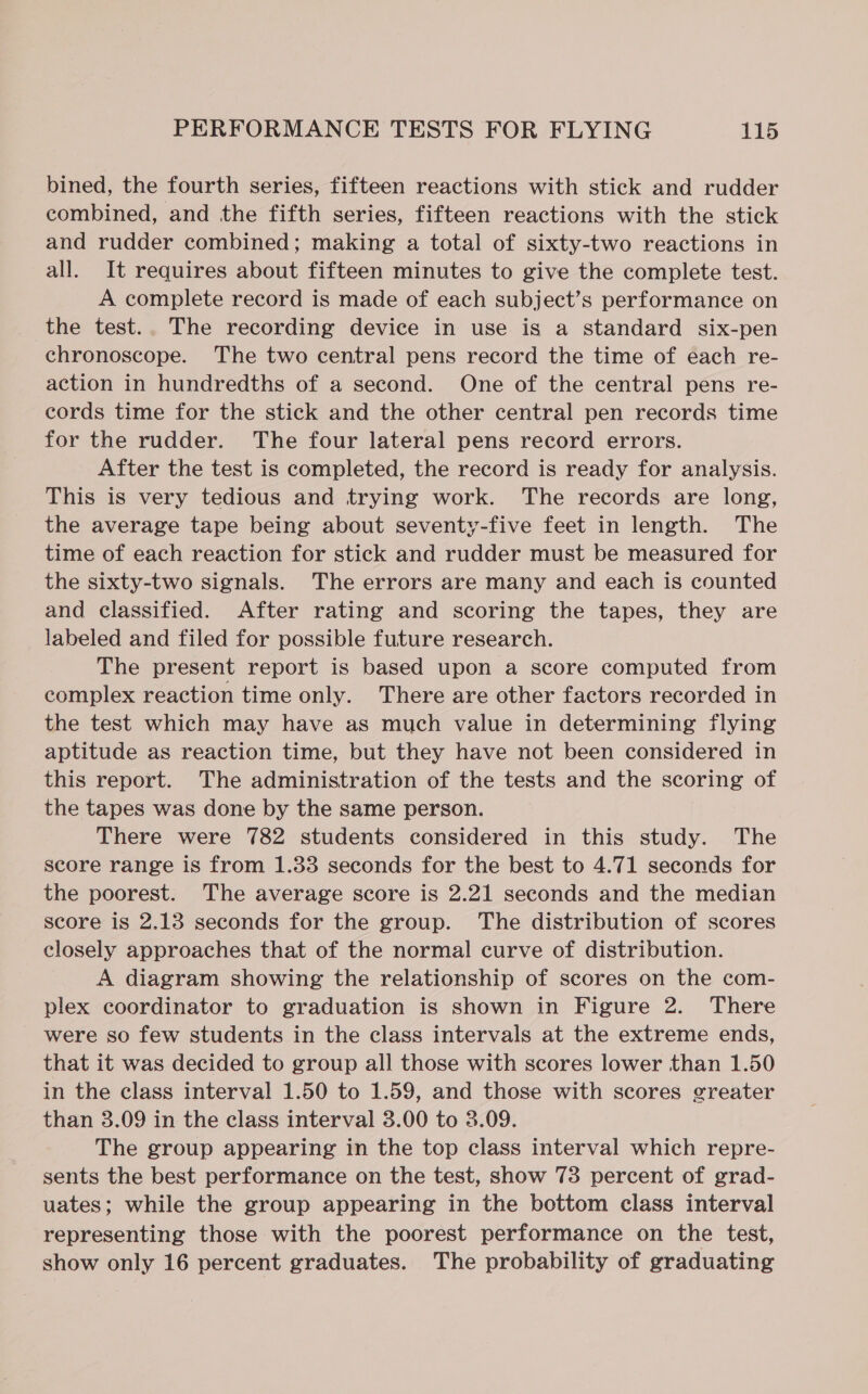 bined, the fourth series, fifteen reactions with stick and rudder combined, and the fifth series, fifteen reactions with the stick and rudder combined; making a total of sixty-two reactions in all. It requires about fifteen minutes to give the complete test. A complete record is made of each subject’s performance on the test.. The recording device in use is a standard six-pen chronoscope. The two central pens record the time of each re- action in hundredths of a second. One of the central pens re- cords time for the stick and the other central pen records time for the rudder. The four lateral pens record errors. After the test is completed, the record is ready for analysis. This is very tedious and trying work. The records are long, the average tape being about seventy-five feet in length. The time of each reaction for stick and rudder must be measured for the sixty-two signals. The errors are many and each is counted and classified. After rating and scoring the tapes, they are labeled and filed for possible future research. The present report is based upon a score computed from complex reaction time only. There are other factors recorded in the test which may have as much value in determining flying aptitude as reaction time, but they have not been considered in this report. The administration of the tests and the scoring of the tapes was done by the same person. There were 782 students considered in this study. The score range is from 1.33 seconds for the best to 4.71 seconds for the poorest. The average score is 2.21 seconds and the median score is 2.13 seconds for the group. The distribution of scores closely approaches that of the normal curve of distribution. A diagram showing the relationship of scores on the com- plex coordinator to graduation is shown in Figure 2. There were so few students in the class intervals at the extreme ends, that it was decided to group all those with scores lower than 1.50 in the class interval 1.50 to 1.59, and those with scores greater than 3.09 in the class interval 3.00 to 3.09. The group appearing in the top class interval which repre- sents the best performance on the test, show 73 percent of grad- uates; while the group appearing in the bottom class interval representing those with the poorest performance on the test, show only 16 percent graduates. The probability of graduating