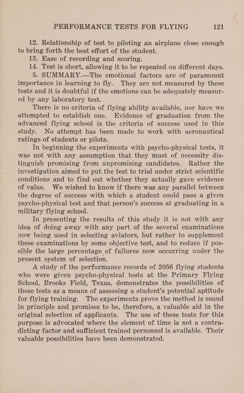 12. Relationship of test to piloting an airplane close enough to bring forth the best effort of the student. 13. Ease of recording and scoring. 14. Test is short, allowing it to be repeated on different days. 5. SUMMARY.—The emotional factors are of paramount importance in learning to fly. They are not measured by these tests and it is doubtful if the emotions can be adequately measur- ed by any laboratory test. There is no criteria of flying ability available, nor have we attempted to establish one. Evidence of graduation from the advanced flying school is the criteria of success used in this study. No attempt has been made to work with aeronautical ratings of students or pilots. In beginning the experiments with psycho-physical tests, it was not with any assumption that they must of necessity dis- tinguish promising from unpromising candidates. Rather the investigation aimed to put the test to trial under strict scientific conditions and to find out whether they actually gave evidence of value. We wished to know if there was any parallel between the degree of success with which a student could pass a-given psycho-physical test and that person’s success at graduating in a military flying school. In presenting the results of this study it is not with any idea of doing away with any part of the several examinations now being used in selecting aviators, but rather to supplement these examinations by some objective test, and to reduce if pos- sible the large percentage of failures now occurring under the present system of selection. A study of the performance records of 2056 flying students who were given psycho-physical tests at the Primary Flying School, Brooks Field, Texas, demonstrates the possibilities of these tests as a means of assessing a student’s potential aptitude for flying training. The experiments prove the method is sound in principle and promises to be, therefore, a valuable aid in the original selection of applicants. The use of these tests for this purpose is advocated where the element of time is not a contra- dicting factor and sufficient trained personnel is available. Their valuable possibilities have been demonstrated.