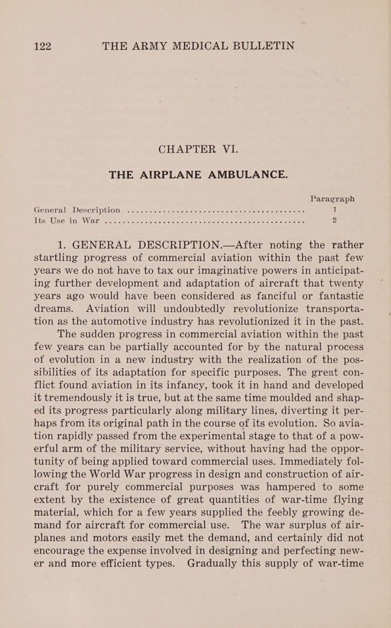 CHAPTER VI. THE AIRPLANE AMBULANCE. Paragraph Gerrera WEDeSCriputOne a... vastowae aaccks gicing: ioe is no te eee aes ee 1 ness LB Toeuia AN a Ain ae endo i Oe we Ot oc Aaa ae 4 2 1. GENERAL DESCRIPTION.—After noting the rather startling progress of commercial aviation within the past few years we do not have to tax our imaginative powers in anticipat- ing further development and adaptation of aircraft that twenty years ago would have been considered as fanciful or fantastic dreams. Aviation will undoubtedly revolutionize transporta- tion as the automotive industry has revolutionized it in the past. The sudden progress in commercial aviation within the past few years can be partially accounted for by the natural process of evolution in a new industry with the realization of the pos- sibilities of its adaptation for specific purposes. The great con- flict found aviation in its infancy, took it in hand and developed it tremendously it is true, but at the same time moulded and shap- ed its progress particularly along military lines, diverting it per- haps from its original path in the course of its evolution. So avia-. tion rapidly passed from the experimental stage to that of a pow- erful arm of the military service, without having had the oppor- tunity of being applied toward commercial uses. Immediately fol- lowing the World War progress in design and construction of air- craft for purely commercial purposes was hampered to some extent by the existence of great quantities of war-time flying material, which for a few years supplied the feebly growing de- mand for aircraft for commercial use. The war surplus of air- planes and motors easily met the demand, and certainly did not encourage the expense involved in designing and perfecting new- er and more efficient types. Gradually this supply of war-time