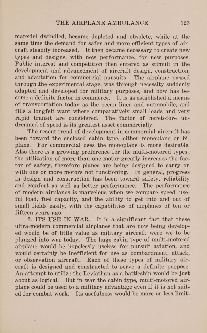 materiel dwindled, became depleted and obsolete, while at the same time the demand for safer and more efficient types of air- craft steadily increased. It then became necessary to create new types and designs, with new performance, for new purposes. Public interest and competition then entered as stimuli in the development and advancement of aircraft design, construction, and adaptation for commercial pursuits. The airplane passed through the experimental stage, was through necessity suddenly adapted and developed for military purposes, and now has be- come a definite factor in commerce. It is as established a means of transportation today as the ocean liner and automobile, and fills a longfelt want where comparatively small loads and very rapid transit are considered. The factor of heretofore un- dreamed of speed is its greatest asset commercially. The recent trend of development in commercial aircraft has been toward the enclosed cabin type, either monoplane or bi- plane. For commercial uses the monoplane is more desirable. Also there is a growing preference for the multi-motored types; the utilization of more than one motor greatly increases the fac- tor of safety, therefore planes are being designed to carry on with one or more motors not functioning. In general, progress in design and construction has been toward safety, reliability and comfort as well as better performance. The performance of modern airplanes is marvelous when we compare speed, use- ful load, fuel capacity, and the ability to get into and out of small fields easily, with the capabilities of airplanes of ten or fifteen years ago. 2. ITS USE IN WAR.—It is a significant fact that these ultra-modern commercial airplanes that are now being develop- ed would be of little value as military aircraft were we to be plunged into war today. The huge cabin type of multi-motored airplane would be hopelessly useless for pursuit aviation, and would certainly be inefficient for use as bombardment, attack, or observation aircraft. Each of these types of military air- craft is designed and constructed to serve a definite purpose. An attempt to utilize the Leviathan as a battleship would be just about as logical. But in war the cabin type, multi-motored air- ‘plane could be used to a military advantage even if it is not suit- ‘ed for combat work. Its usefulness would be more or less limit-