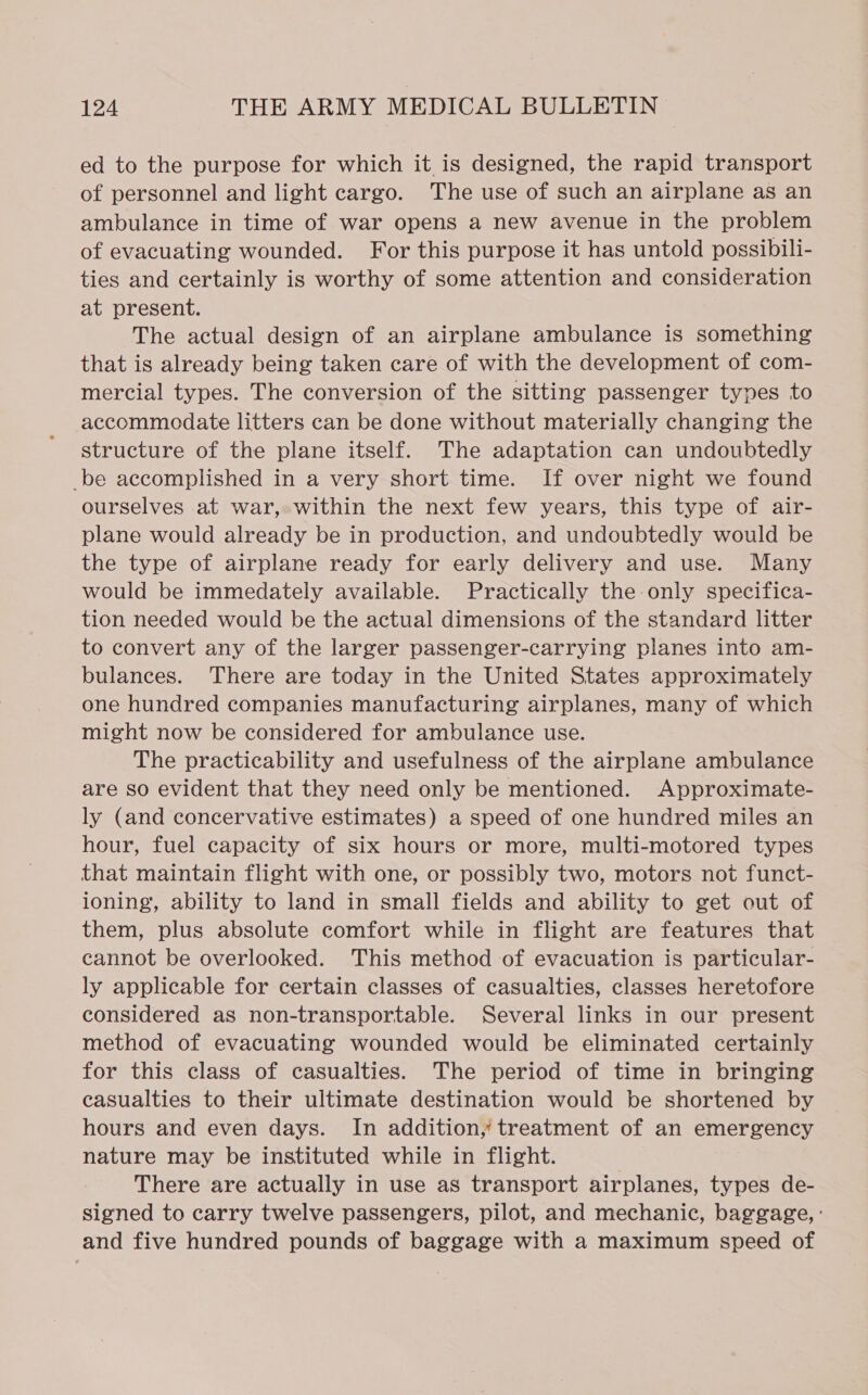 ed to the purpose for which it is designed, the rapid transport of personnel and light cargo. The use of such an airplane as an ambulance in time of war opens a new avenue in the problem of evacuating wounded. For this purpose it has untold possibili- ties and certainly is worthy of some attention and consideration at present. The actual design of an airplane ambulance is something that is already being taken care of with the development of com- mercial types. The conversion of the sitting passenger types to accommodate litters can be done without materially changing the structure of the plane itself. The adaptation can undoubtedly be accomplished in a very short time. If over night we found ourselves at war, within the next few years, this type of air- plane would already be in production, and undoubtedly would be the type of airplane ready for early delivery and use. Many would be immedately available. Practically the only specifica- tion needed would be the actual dimensions of the standard litter to convert any of the larger passenger-carrying planes into am- bulances. There are today in the United States approximately one hundred companies manufacturing airplanes, many of which might now be considered for ambulance use. The practicability and usefulness of the airplane ambulance are so evident that they need only be mentioned. Approximate- ly (and concervative estimates) a speed of one hundred miles an hour, fuel capacity of six hours or more, multi-motored types that maintain flight with one, or possibly two, motors not funct- ioning, ability to land in small fields and ability to get out of them, plus absolute comfort while in flight are features that cannot be overlooked. This method of evacuation is particular- ly applicable for certain classes of casualties, classes heretofore considered as non-transportable. Several links in our present method of evacuating wounded would be eliminated certainly for this class of casualties. The period of time in bringing casualties to their ultimate destination would be shortened by hours and even days. In addition, treatment of an emergency nature may be instituted while in flight. There are actually in use as transport airplanes, types de- signed to carry twelve passengers, pilot, and mechanic, baggage, : and five hundred pounds of baggage with a maximum speed of