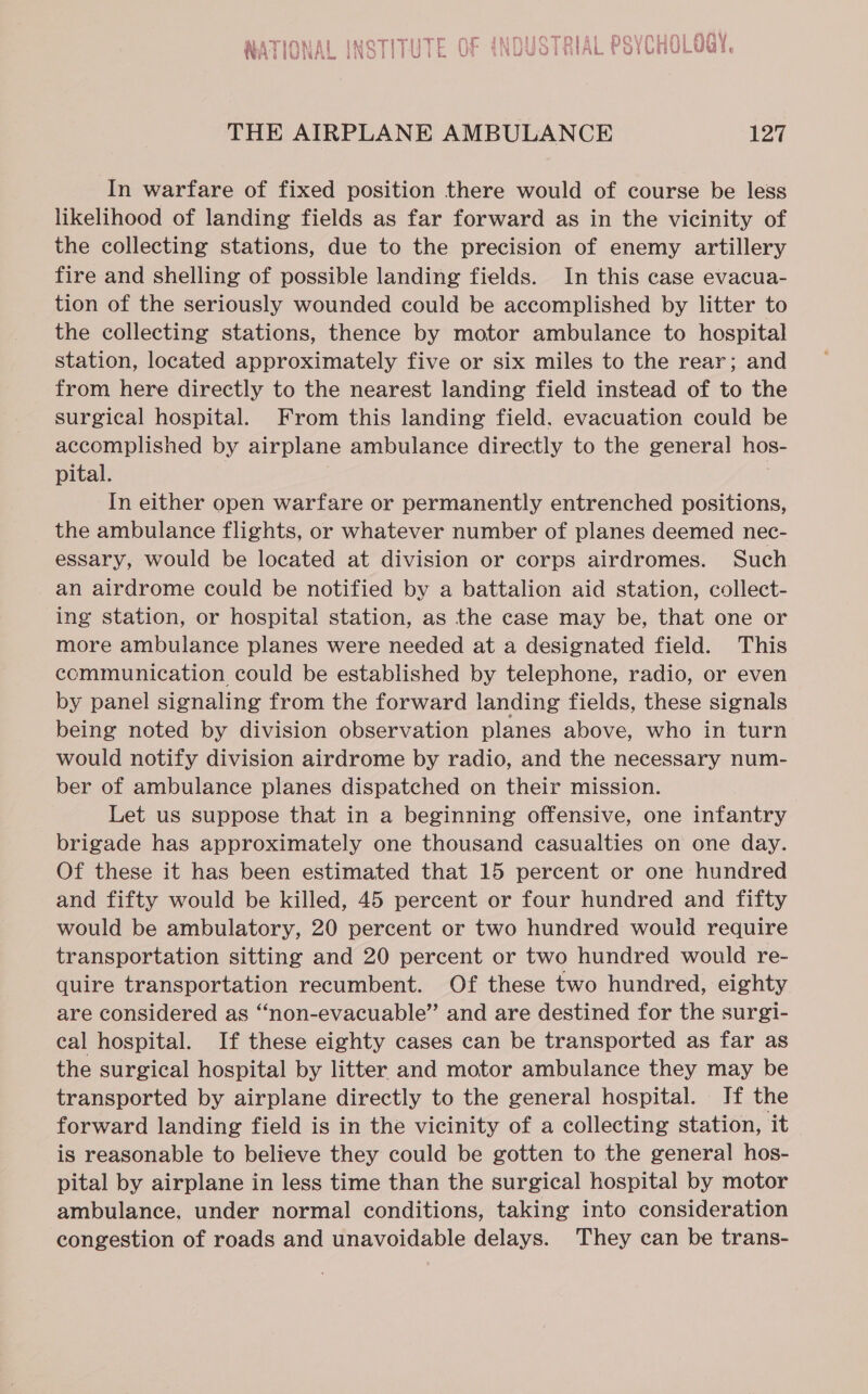 aT IAN AL INOTITHTE OE INDUCT RI At HOVNUN| OGY A biVWAL INOLTIPUik UN NUMVOLRIAL YOUU L ee oe THE AIRPLANE AMBULANCE 127 In warfare of fixed position there would of course be less likelihood of landing fields as far forward as in the vicinity of the collecting stations, due to the precision of enemy artillery fire and shelling of possible landing fields. In this case evacua- tion of the seriously wounded could be accomplished by litter to the collecting stations, thence by motor ambulance to hospital station, located approximately five or six miles to the rear; and from here directly to the nearest landing field instead of to the surgical hospital. From this landing field. evacuation could be accomplished by airplane ambulance directly to the general hos- pital. 7 In either open warfare or permanently entrenched positions, the ambulance flights, or whatever number of planes deemed nec- essary, would be located at division or corps airdromes. Such an airdrome could be notified by a battalion aid station, collect- ing station, or hospital station, as the case may be, that one or more ambulance planes were needed at a designated field. This communication could be established by telephone, radio, or even by panel signaling from the forward landing fields, these signals being noted by division observation planes above, who in turn would notify division airdrome by radio, and the necessary num- ber of ambulance planes dispatched on their mission. Let us suppose that in a beginning offensive, one infantry brigade has approximately one thousand casualties on one day. Of these it has been estimated that 15 percent or one hundred and fifty would be killed, 45 percent or four hundred and fifty would be ambulatory, 20 percent or two hundred would require transportation sitting and 20 percent or two hundred would re- quire transportation recumbent. Of these two hundred, eighty are considered as “non-evacuable” and are destined for the surgi- cal hospital. If these eighty cases can be transported as far as the surgical hospital by litter and motor ambulance they may be transported by airplane directly to the general hospital. If the forward landing field is in the vicinity of a collecting station, it is reasonable to believe they could be gotten to the general hos- pital by airplane in less time than the surgical hospital by motor ambulance, under normal conditions, taking into consideration congestion of roads and unavoidable delays. They can be trans-