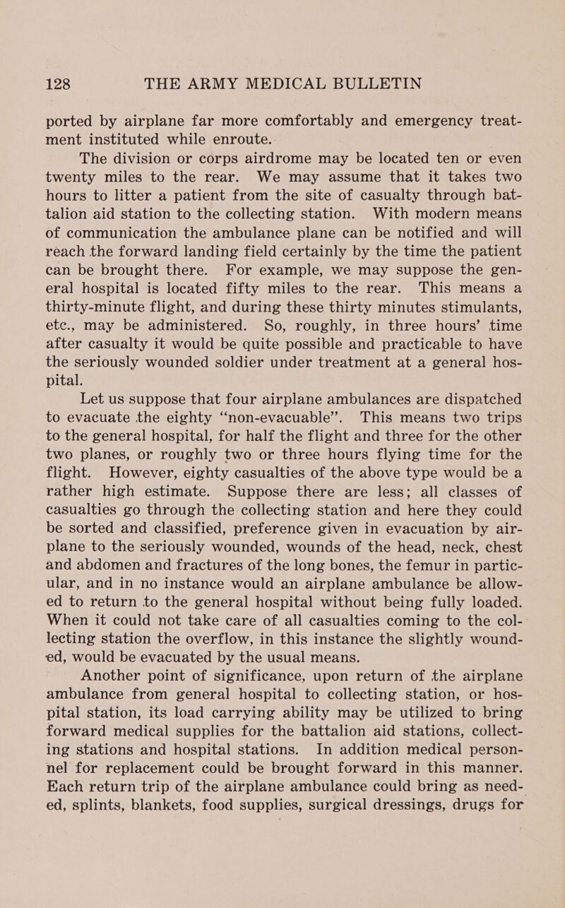 ported by airplane far more comfortably and emergency treat- ment instituted while enroute. | The division or corps airdrome may be located ten or even twenty miles to the rear. We may assume that it takes two hours to litter a patient from the site of casualty through bat- talion aid station to the collecting station. With modern means of communication the ambulance plane can be notified and will reach the forward landing field certainly by the time the patient can be brought there. For example, we may suppose the gen- eral hospital is located fifty miles to the rear. This means a thirty-minute flight, and during these thirty minutes stimulants, etc., may be administered. So, roughly, in three hours’ time after casualty it would be quite possible and practicable to have the seriously wounded soldier under treatment at a general hos- pital. Let us suppose that four airplane ambulances are dispatched to evacuate the eighty “non-evacuable’”. This means two trips to the general hospital, for half the flight and three for the other two planes, or roughly two or three hours flying time for the flight. However, eighty casualties of the above type would be a rather high estimate. Suppose there are less; all classes of casualties go through the collecting station and here they could be sorted and classified, preference given in evacuation by air- plane to the seriously wounded, wounds of the head, neck, chest and abdomen and fractures of the long bones, the femur in partic- ular, and in no instance would an airplane ambulance be allow- ed to return to the general hospital without being fully loaded. When it could not take care of all casualties coming to the col-: lecting station the overflow, in this instance the slightly wound- ed, would be evacuated by the usual means. Another point of significance, upon return of the airplane ambulance from general hospital to collecting station, or hos- pital station, its load carrying ability may be utilized to bring forward medical supplies for the battalion aid stations, collect- ing stations and hospital stations. In addition medical person- nel for replacement could be brought forward in this manner. Each return trip of the airplane ambulance could bring as need- ed, splints, blankets, food supplies, surgical dressings, drugs for