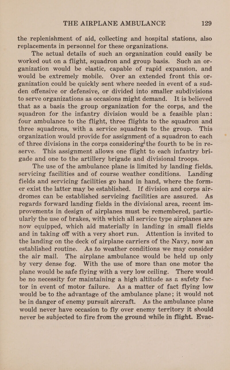the replenishment of aid, collecting and hospital stations, also replacements in personnel for these organizations. The actual details of such an organization could easily be worked out on a flight, squadron and group basis. Such an or- ganization would be elastic, capable of rapid expansion, and would be extremely mobile. Over an extended front this or- ganization could be quickly sent where needed in event of a sud- den offensive or defensive, or divided into smaller subdivisions to serve organizations as occasions might demand. It is believed that as a basis the group organization for the corps, and the squadron for the infantry division would be a feasible plan: four ambulance to the flight, three flights to the squadron and three squadrons, with a service squadron to the group. This organization would provide for assignment of a squadron to each of three divisions in the corps considering’ the fourth to be in re- serve. This assignment allows one flight to each infantry bri- gade and one to the artillery brigade and divisional troops. The use of the ambulance plane is limited by landing fields, servicing facilities and of course weather conditions. Landing fields and servicing facilities go hand in hand, where the form- er exist the latter may be established. If division and corps air- dromes can be established servicing facilities are assured. As regards forward landing fields in the divisional area, recent im- provements in design of airplanes must be remembered, partic- ularly the use of brakes, with which all service type airplanes are now equipped, which aid materially in landing in small fields and in taking off with a very short run. Attention is invited to the landing on the deck of airplane carriers of the Navy, now an established routine. As to weather conditions we may consider the air mail. The airplane ambulance would be held up only by very dense fog. With the use of more than one motor the plane would be safe flying with a very low ceiling. There would be no necessity for maintaining a high altitude as a safety fac- tor in event of motor failure. As a matter of fact flying low would be to the advantage of the ambulance plane; it would not be in danger of enemy pursuit aircraft. As the ambulance plane would never have occasion to fly over enemy territory it should never be subjected to fire from the ground while in flight. Evac-