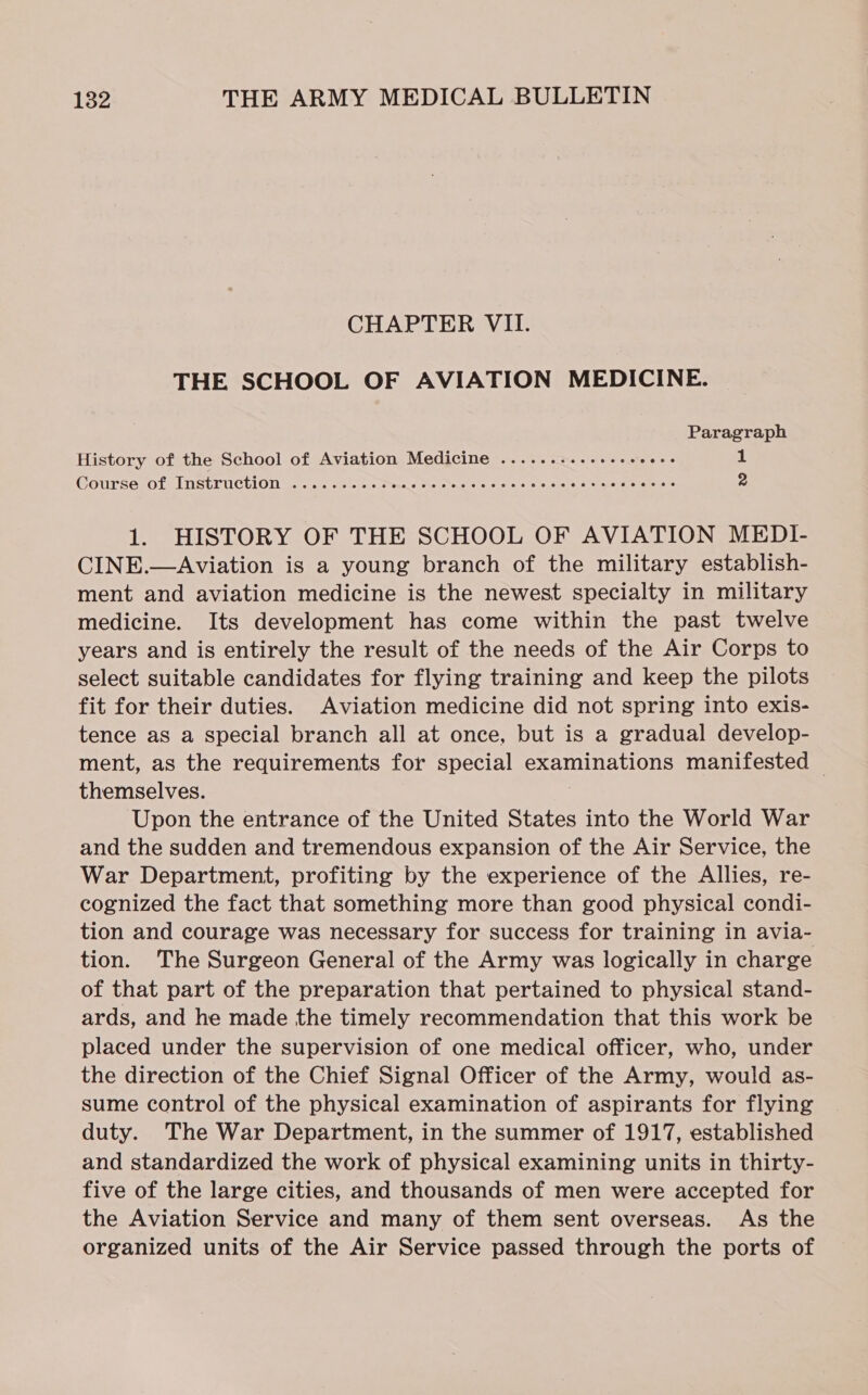 CHAPTER VII. THE SCHOOL OF AVIATION MEDICINE. Paragraph History of the School of Aviation Medicine .........++++seees 1 Course of Instruction <2... 02%. tc stesae whe ome ene csce sees eueseems = 2 1. HISTORY OF THE SCHOOL OF AVIATION MEDI- CINE.—Aviation is a young branch of the military establish- ment and aviation medicine is the newest specialty in military medicine. Its development has come within the past twelve years and is entirely the result of the needs of the Air Corps to select suitable candidates for flying training and keep the pilots fit for their duties. Aviation medicine did not spring into exis- tence as a special branch all at once, but is a gradual develop- ment, as the requirements for special examinations manifested — themselves. : Upon the entrance of the United States into the World War and the sudden and tremendous expansion of the Air Service, the War Department, profiting by the experience of the Allies, re- cognized the fact that something more than good physical condi- tion and courage was necessary for success for training in avia- tion. The Surgeon General of the Army was logically in charge of that part of the preparation that pertained to physical stand- ards, and he made the timely recommendation that this work be placed under the supervision of one medical officer, who, under the direction of the Chief Signal Officer of the Army, would as- sume control of the physical examination of aspirants for flying duty. The War Department, in the summer of 1917, established and standardized the work of physical examining units in thirty- five of the large cities, and thousands of men were accepted for the Aviation Service and many of them sent overseas. As the organized units of the Air Service passed through the ports of