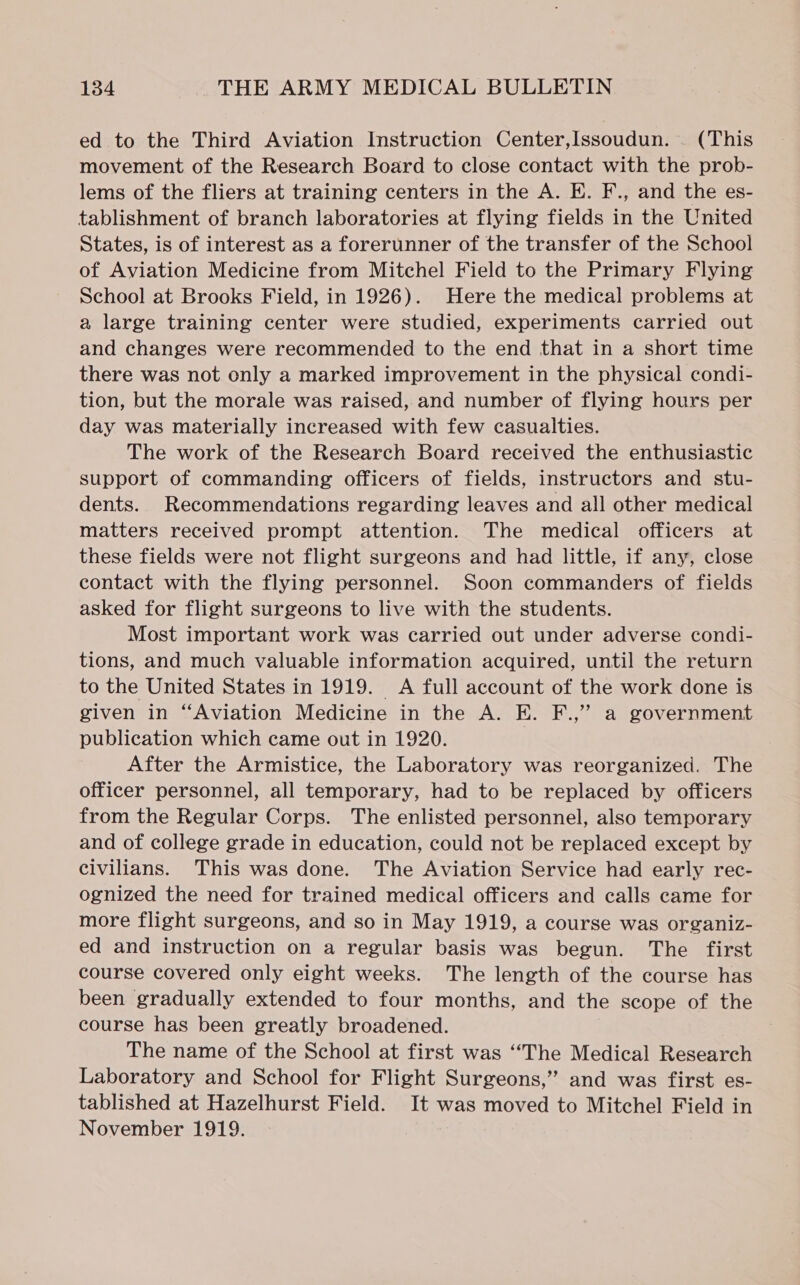 ed to the Third Aviation Instruction Center,Issoudun. . (This movement of the Research Board to close contact with the prob- lems of the fliers at training centers in the A. E. F., and the es- tablishment of branch laboratories at flying fields in the United States, is of interest as a forerunner of the transfer of the School of Aviation Medicine from Mitchel Field to the Primary Flying School at Brooks Field, in 1926). Here the medical problems at a large training center were studied, experiments carried out and changes were recommended to the end that in a short time there was not only a marked improvement in the physical condi- tion, but the morale was raised, and number of flying hours per day was materially increased with few casualties. The work of the Research Board received the enthusiastic support of commanding officers of fields, instructors and stu- dents. Recommendations regarding leaves and all other medical matters received prompt attention. The medical officers at these fields were not flight surgeons and had little, if any, close contact with the flying personnel. Soon commanders of fields asked for flight surgeons to live with the students. Most important work was carried out under adverse condi- tions, and much valuable information acquired, until the return to the United States in 1919. A full account of the work done is given in “Aviation Medicine in the A. E. F.,” a government publication which came out in 1920. | After the Armistice, the Laboratory was reorganized. The officer personnel, all temporary, had to be replaced by officers from the Regular Corps. The enlisted personnel, also temporary and of college grade in education, could not be replaced except by civilians. This was done. The Aviation Service had early rec- ognized the need for trained medical officers and calls came for more flight surgeons, and so in May 1919, a course was organiz- ed and instruction on a regular basis was begun. The first course covered only eight weeks. The length of the course has been gradually extended to four months, and the scope of the course has been greatly broadened. The name of the School at first was “The Medical Research Laboratory and School for Flight Surgeons,” and was first es- tablished at Hazelhurst Field. It was moved to Mitchel Field in November 1919.