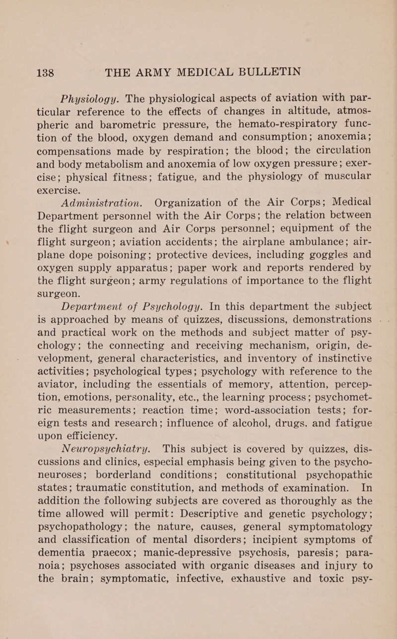 Physiology. The physiological aspects of aviation with par- ticular reference to the effects of changes in altitude, atmos- pheric and barometric pressure, the hemato-respiratory func- tion of the blood, oxygen demand and consumption; anoxemia; compensations made by respiration; the blood; the circulation and body metabolism and anoxemia of low oxygen pressure; exer- cise; physical fitness; fatigue, and the physiology of muscular exercise. Administration. Organization of the Air Corps; Medical Department personnel with the Air Corps; the relation between the flight surgeon and Air Corps personnel; equipment of the flight surgeon; aviation accidents; the airplane ambulance; air- plane dope poisoning; protective devices, including goggles and oxygen supply apparatus; paper work and reports rendered by the flight surgeon; army regulations of importance to the flight surgeon. Department of Psychology. In this department the subject and practical work on the methods and subject matter of psy- chology; the connecting and receiving mechanism, origin, de- velopment, general characteristics, and inventory of instinctive activities; psychological types; psychology with reference to the aviator, including the essentials of memory, attention, percep- tion, emotions, personality, etc., the learning process; psychomet- ric measurements; reaction time; word-association tests; for- eign tests and research; influence of alcohol, drugs. and fatigue upon efficiency. Neuropsychiatry. This subject is covered by quizzes, dis- cussions and clinics, especial emphasis being given to the psycho- neuroses; borderland conditions; constitutional psychopathic states; traumatic constitution, and methods of examination. In addition the following subjects are covered as thoroughly as the time allowed will permit: Descriptive and genetic psychology; psychopathology; the nature, causes, general symptomatology and classification of mental disorders; incipient symptoms of dementia praecox; manic-depressive psychosis, paresis; para- noia; psychoses associated with organic diseases and injury to the brain; symptomatic, infective, exhaustive and toxic psy-