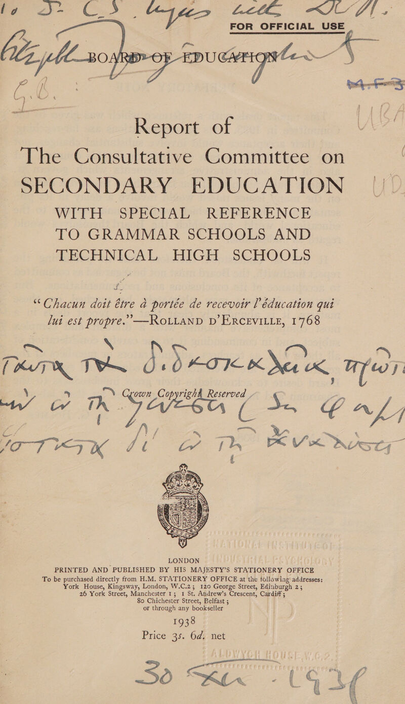 —_   FOR OFFICIAL USE  The Consultative Committee on SECONDARY EDUCATION WITH SPECIAL REFERENCE TO GRAMMAR SCHOOLS AND TECHNICAL HIGH SCHOOLS “Chacun doit ttre a portée de recevoir [éducation qui lui est propre.’—ROLLAND D’ERCEVILLE, 1768 A N a : (KT TONS Jd eoT mea ek, mess: \ 5 N Crown Copyright Reserved , Sf) i ow Th AEN ( Sn GAL, / pag y f YITHSK Fi Th RON ry  193° Price 35. 6d: net ly aectanerae RV ¥ ae 