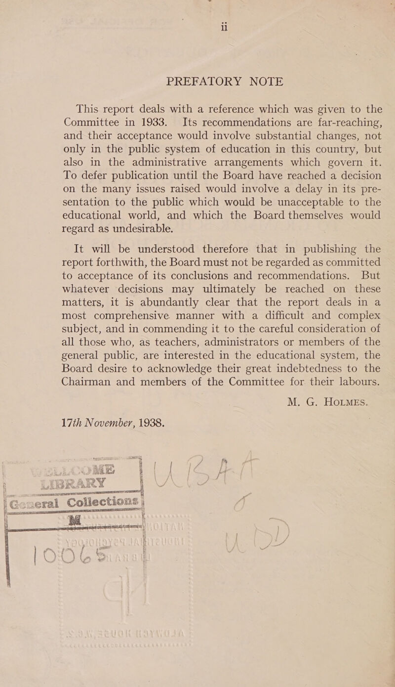 il PREFATORY NOTE This report deals with a reference which was given to the Committee in 1933. Its recommendations are far-reaching, and their acceptance would involve substantial changes, not only in the public system of education in this country, but also in the administrative arrangements which govern it. To defer publication until the Board have reached a decision on the many issues raised would involve a delay in its pre- sentation to the public which would be unacceptable to the educational world, and which the Board themselves would regard as undesirable. It will be understood therefore that in publishing the report forthwith, the Board must not be regarded as committed to acceptance of its conclusions and recommendations. But whatever decisions may ultimately be reached on these matters, it is abundantly clear that the report deals in a most comprehensive. manner with a difficult and complex subject, and in commending it to the careful consideration of all those who, as teachers, administrators or members of the general public, are interested in the educational system, the Board desire to acknowledge their great indebtedness to the Chairman and members of the Committee for their labours. M. G. HoOLMEs. 17th November, 1938. 4  BPO pend 7 ees 4 3 i, ith Wes X FRESE: ee OBS | 4a 