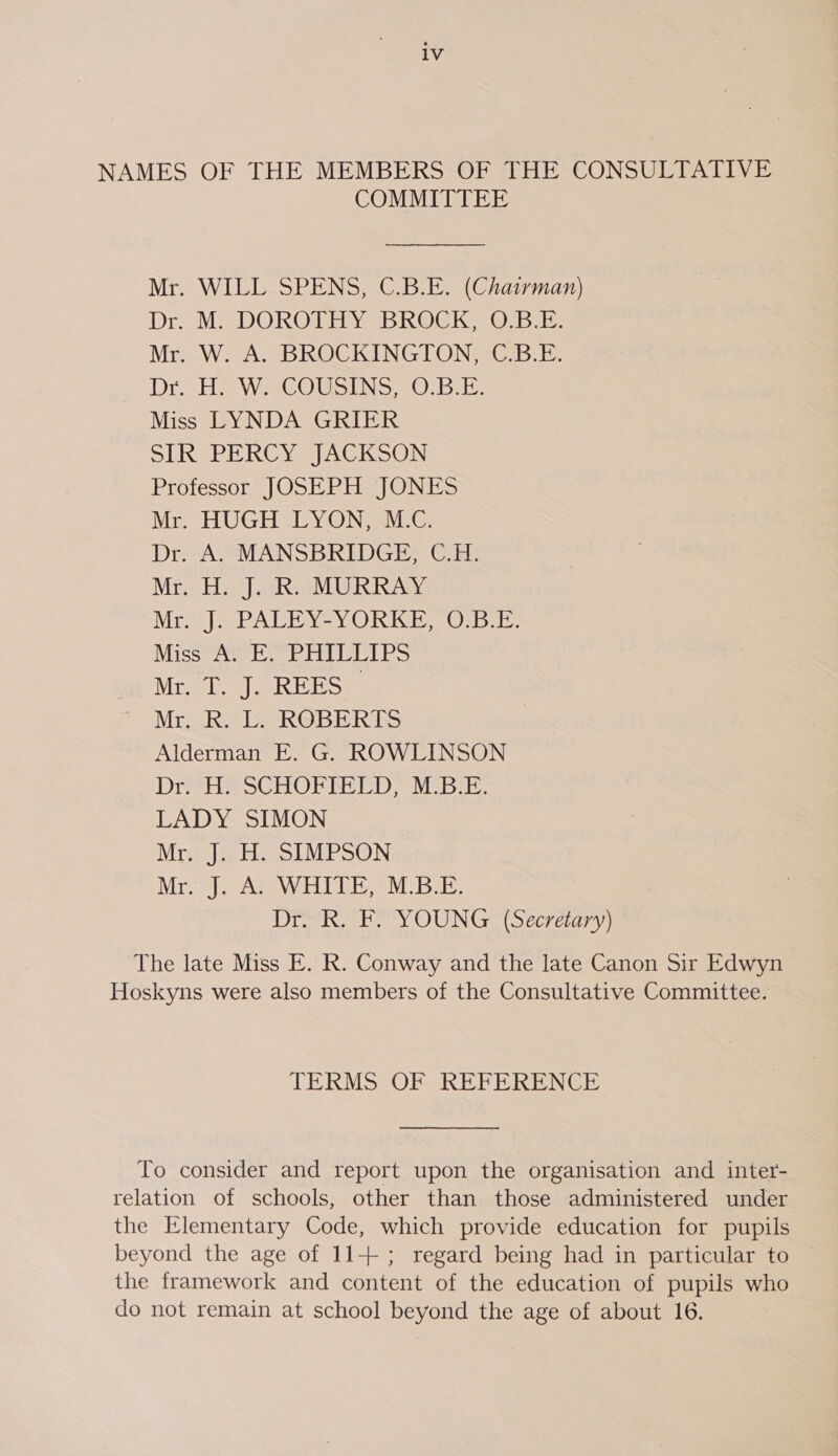 lv NAMES OF THE MEMBERS OF THE CONSULTATIVE COMMITTEE Mr. WILL SPENS, C.B.E. (Chairman) Dr. M) DOROTHY “BROCK OEE: Mr.. W, A, BROCKINGION, -CBE. Drs awacOusine 0... Miss LYNDA GRIER SIR PERCY JACKSON Professor JOSEPH JONES Mr. HUGH LYON, M.C. Dr. A. MANSBRIDGE, C.H. Mr. H. J. R. MURRAY Mrs} -PALEYVeYOREKE,. 0: Bb Miss A. E. PHILLIPS Mr. T. J. REES | Mroack.* DeROBERTS Alderman E. G. ROWLINSON Dr H? SCHOPREED, MBE. LADY SIMON Mr. J. H. SIMPSON Mr-J&gt; AS WHILE, MBE. Dr. R. F. YOUNG (Secretary) The late Miss E. R. Conway and the late Canon Sir Edwyn Hoskyns were also members of the Consultative Committee. TERMS OF REFERENCE To consider and report upon the organisation and inter- relation of schools, other than those administered under the Elementary Code, which provide education for pupils beyond the age of 11+; regard being had in particular to the framework and content of the education of pupils who do not remain at school beyond the age of about 16.