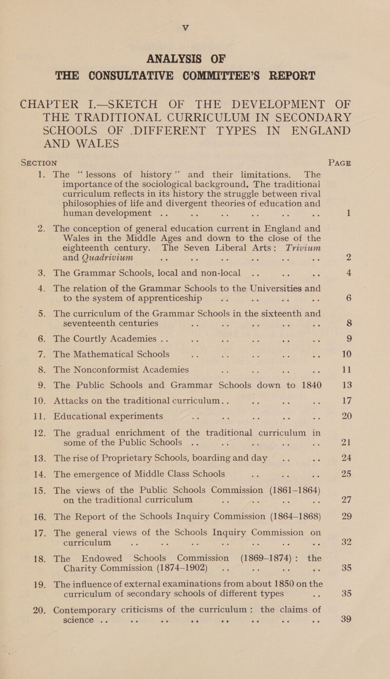 ANALYSIS OF THE CONSULTATIVE COMMITTEE’S REPORT CHAPTER I.—SKETCH OF THE’ DEVELOPMENT OF THE TRADITIONAL CURRICULUM IN SECONDARY SCHOOLS, OF, DIFFERENT .[YPES.IN ENGLAND AND WALES SECTION PAGE 1. The “lessons of history’’ and their limitations. The importance of the sociological background. The traditionai curriculum reflects in its history the struggle between rival philosophies of life and divergent theories of education and human development .. aoe a vs es ns 1 2. The conception of general education current in England and Wales in the Middle Ages and down to the close of the eighteenth century. The Seven Liberal Arts: Trivium and Quadrivium : aie oe Ss ats The Grammar Schools, local and non-local The relation of the Grammar Schools to the Universities and to the system of apprenticeship ry e we a 6 5. The curriculum of the Grammar Schools in the sixteenth and seventeenth centuries we ae a 6. The Courtly Academies .. ae a hit ae «4 9 7. The Mathematical Schools i oe ae as a 10 8. The Nonconformist Academies xe an bas ae 1] 9. The Public Schools and Grammar Schools down to 1840 13 10. Attacks on the traditional curriculum. . ns as oe: VW 11. Educational experiments — ae igs xe i 20 12. The gradual enrichment of the traditional curriculum in some of the Public Schools .. oe en se a5 21 13. The rise of Proprietary Schools, boardingandday .. Se 24 14. The emergence of Middle Class Schools ee Rig Bie 23 15. The views of the Public Schools Commission (1861-1864) on the traditional curriculum Be Be Ps ee 27 16. The Report of the Schools Inquiry Commission (1864-1868) 29 17. The general views of the Schools Inquiry Commission on curriculum oe Se i oe aR ee ae 32 18. The Endowed Schools Commission (1869-1874): the Charity Commission (1874-1902) .. ss ne e 35 19. The influence of external examinations from about 1850 on the curriculum of secondary schools of different types ©. 35 20. Contemporary criticisms of the curriculum: the claims of science .. a oe 2° oe ms be aie 39