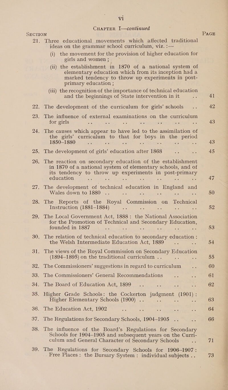 vl CHAPTER I—continued SECTION PAGE 21. Three educational movements which affected traditional ideas on the grammar school curriculum, viz. :-— (i) the movement for the provision of higher education for girls and women ; (ii) the establishment in 1870 of a national system of elementary education which from its inception had a marked tendency to throw up experiments in post- primary education ; (iii) the recognition of the importance of technical education and the beginnings of State intervention in it s 4] 22. The development of the curriculum for girls’ schools’ .. 42 23. The influence of external examinations on the curriculum for girls os os ae 4% by ss pee 43 24. The causes which appear to have led to the assimilation of the girls’ curriculum to that for boys in the period 1850-1880 “f s% és a co ad a 43 25. The development of girls’ education after 1868 ae a 45 26. The reaction on secondary education of the establishment in 1870 of a national system of elementary schools, and of its tendency to throw up experiments in post- aaa education as se a ce ve ; : 47 27. The development of technical education in England and Wales down to 1880 .. a 2. oat ue , 50 28. The Reports of the Royal Commission on Technical Instruction (1881-1884) ie ss oie aS = 52 29. The Local Government Act, 1888: the National Association for the Promotion of Technical and Secondary Education, founded in 1887 ste e a a4 5 a 53 30. The relation of technical education to secondary education : the Welsh Intermediate Education Act, 1889 nee oT; 54 31. The views of the Royal Commission on Secondary Education (1894-1895) on the traditional curriculum .. as i% 55 32. The Commissioners’ suggestions in regard to curriculum a 60 33. The Commissioners’ General Recommendations as a 61 34. The Board of Education Act, 1899 .. ae 3 Res 62 35. Higher Grade Schools: the Cockerton neem ee : Higher Elementary Schools (1900) .. : ne 63 36. The Education Act, 1902 &gt; Hi atts nick am 64 37. The Regulations for Secondary Schools, 1904-1905 .. A 66 38. The influence of the Board’s Regulations for Secondary Schools for 1904-1905 and subsequent years on the Curri- culum and General Character of Secondary Schools ne 71 39. The Regulations for Secondary Schools for 1906-1907: Free Places: the Bursary System: individual subjects . 73