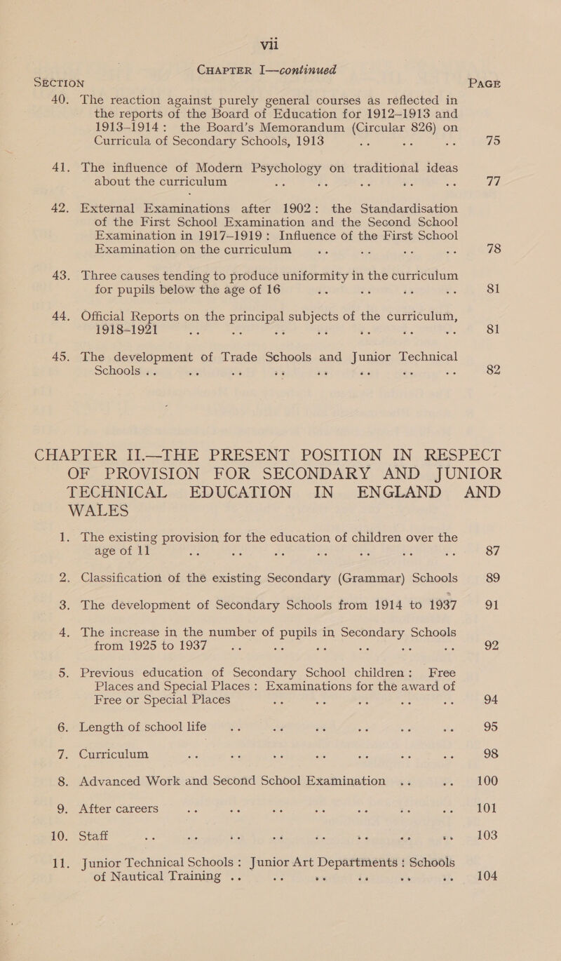 CHAPTER I—continued SECTION PAGE 40. The reaction against purely general courses as reflected in the reports of the Board of Education for 1912-1913 and 1913-1914: the Board’s Memorandum (Circular 826) on Curricula of Secondary Schools, 1913 xe ee 98 75 41. The influence of Modern isebiaaes th on traditional ideas about the curriculum : : ae ue oe 77 42. External Wena ies after 1902: the Standardisation of the First School Examination and the Second School Examination in 1917-1919: Influence of the First School Examination on the curriculum 2, és 78 43. Three causes tending to produce uniformity in the curriculum for pupils below the age of 16 it 7 43 Be 81 44, Official Reports on the ae subjects of the curriculum, 1918-1921 = : Be 33 7 es o 81 45. The development of Trade Schools and Junior Technical Schools .. te . aa 7 as ~~ ae 82 CHAPTER II.—THE PRESENT POSITION IN RESPECT OF PROVISION FOR SECONDARY AND JUNIOR TECHNICAL EDUCATION IN ENGLAND AND WALES 1. The existing Pees for the education, of children over the age of 11 : eS #3 Fe ae ee an 87 i) Classification of the existing Secondary (Grammar) Schools 89 The development of Secondary Schools from 1914 to 1937 91 eee The increase in the number of pupils in Secondary Schools from 1925 to 1937 x... se “¢ ws ies she 92 5. Previous education of Secondary School children: Free Places and Special Places : Examinations for the award of Free or Special Places a As bc os on 94 6. Length of schoollife .. .. os $4 cas s 95 7. Curriculum sie | oe oe af oe ao ae 98 8. Advanced Work and Second School Examination .. e400 9. After careers = aie i os - ee er OIE £0. Stalt as she a 28 se ts Fi ss ~ 103 it junior? ohinieal Schools : Junior Art Departments : Schools of Nautical Training .. ps ve ie vs =. &lt;04