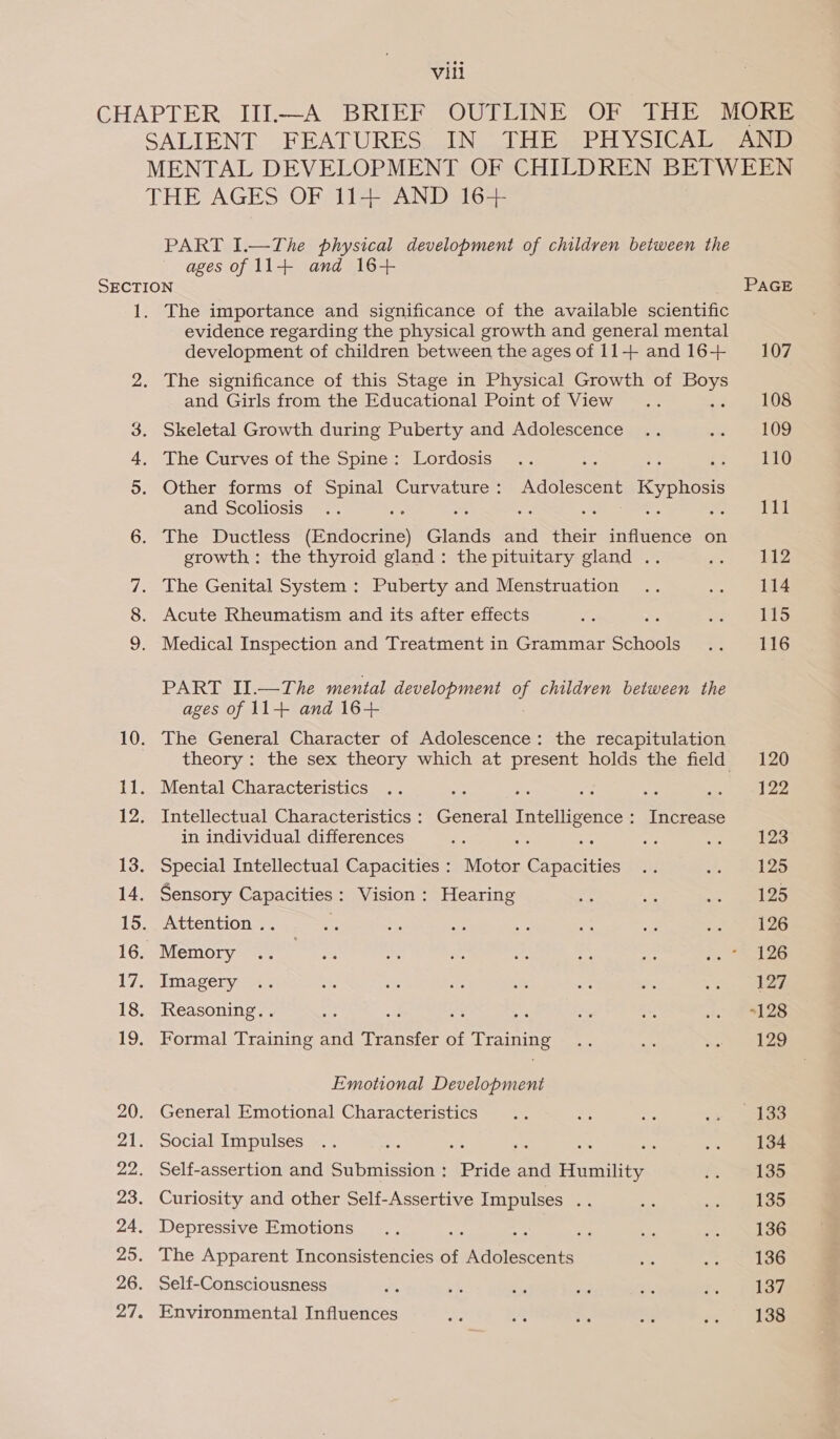 PART I.—The physical development of children between the ages of 11+ and 16+ bo The importance and significance of the available scientific evidence regarding the physical growth and general mental development of children between the ages of 11-++ and 16+ and Girls from the Educational Point of View Skeletal Growth during Puberty and Adolescence The Curves of the Spine: Lordosis Other forms of Spinal Curvature: Adolescent Kyphosis and Scoliosis a ae ” The Ductless (Endocrine) Glands and their influence on growth: the thyroid gland: the pituitary gland .. : The Genital System : Puberty and Menstruation Acute Rheumatism and its after effects ms Medical Inspection and Treatment in Grammar Schools PART II.—The mental development ue children between the ages of 11+ and 16+ The General Character of Adolescence: the recapitulation theory: the sex theory which at present holds the field Mental Characteristics Intellectual Characteristics : General Intelligence: Increase in individual differences Be Special Intellectual Capacities : Motor Capacities Sensory Capacities: Vision: Hearing Attention .. Memory Imagery Reasoning. . an one ae a Formal Training and Transfer of Training Emotional Development General Emotional Characteristics Social Impulses : ate aS = : Self-assertion and Submission: Pride and Humility Curiosity and other Self-Assertive Impulses . Depressive Emotions ah $5 : The Apparent Inconsistencies of Adolescents Self-Consciousness Environmental Influences AND PAGE 107 108 109 110 111 112 114 115 116 120 122 123 125 125 126 126 127 “128 129 4133 134 135 135 136 136 137 138