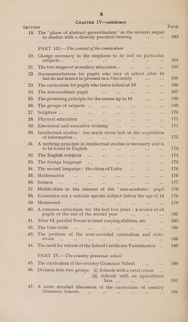 CHAPTER 1V—continued 19. The ‘ phase of abstract generalisation ’ as the natural sequel to studies with a directly practical bearing : :% PART JII.—The content of the curriculum Change necessary in the emphasis to be laid on particular subjects. . si : — a oe The two stages of secondary education. . Recommendations for pupils who stay at school after 16 but do not intend to proceed to a University The curriculum for pupils who leave school at 16 The non-academic pupil The governing principle for the course up to 16 The groups of subjects .. CLP CULe mT Physical education Emotional and executive training Intellectual studies : too much stress laid on the acquisition of information .. one 6 A unifying principle in intellectual studies is necessary and is to be found in English The English subjects The foreign language : : The second language: the claim of Latin Mathematics Science Modification in the interest of the ‘non-academic’ pupil Economics not a suitable specific subject before the age of 16 Homework A common curriculum for the first two years: a review of all pupils at the end of the second year After 13, parallel Forms to meet varying abilities, etc. The time-table The problem of the over-crowded curriculum and over- strain The need for reform of the School Certificate Examination PART IV.—The country grammar school The curriculum of the country Grammar School Division into two groups (i) Schools with a rural colour (ii) Schools with an agricultural bias ge a ae A more detailed discussion of the curriculum of country Grammar Schools .PAGE 163 164 165 166 166 167 169 169 170 171 171 172 173 174 175 176 176 Lie. 178 179 179 182 183 184 186 189 189 191 194