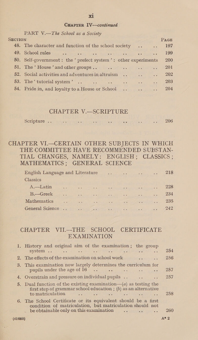 CHAPTER I[V—continued PART V.—The School as a Society SECTION. PAGE 48. The character and function of the school society .. Peru LOU 49. School rules He = ae es 48 ae we 199 50. Self-government: the ‘ prefect system’: other experiments 200 dl. The ‘ House ’ and other groups .. ae ce i ca 201 52. Social activitiesand adventuresinaltruism .. Ss va 202 53. The‘ tutorial system’ .. sae : bis on -« 203 54. Pride in, and loyalty toa House or School .. i .. 204 CHAPTER V.—SCRIPTURE Scripture .. = 2 5% a as o aun 206 CHAPTER VI.—CERTAIN OTHER SUBJECTS IN WHICH THE COMMITTEE HAVE RECOMMENDED SUBSTAN- TIAL CHANGES, NAMELY? ENGLISH; CLASSICS ; MATHEMATICS; GENERAL SCIENCE English Language and Literature 3 ~ = we 248 Classics A.—Latin 5% oa ae as ve na cu eee B.—Greek oe se - ie =f a oe 234 Mathematics ae ae ae 5% a sigs ee 235 General Science .. &amp; oe A ie oe «2 #242 CHAPTER VII-—THE SCHOOL CERTIFICATE ~ EXAMINATION 1. History and original aim of the examination; the group system .. cs ahs be a us as .. 204 2. The effects of the examination on school work ae ie SLOG 3. This examination now largely determines the curriculum for pupils under the age of 16... ee “or os Be A) 4, Overstrain and pressure on individual pupils .. re ire Zon 5. Dual function of the existing examination—(qa) as testing the first step of grammar school education ; (b) as an alternative to matriculation a wt o ihe He Sete, 20S 6. The School Certificate or its equivalent should be a first condition of matriculation, but matriculation should not be obtainable only on this examination ie afi vo) 200) (41660) A*2