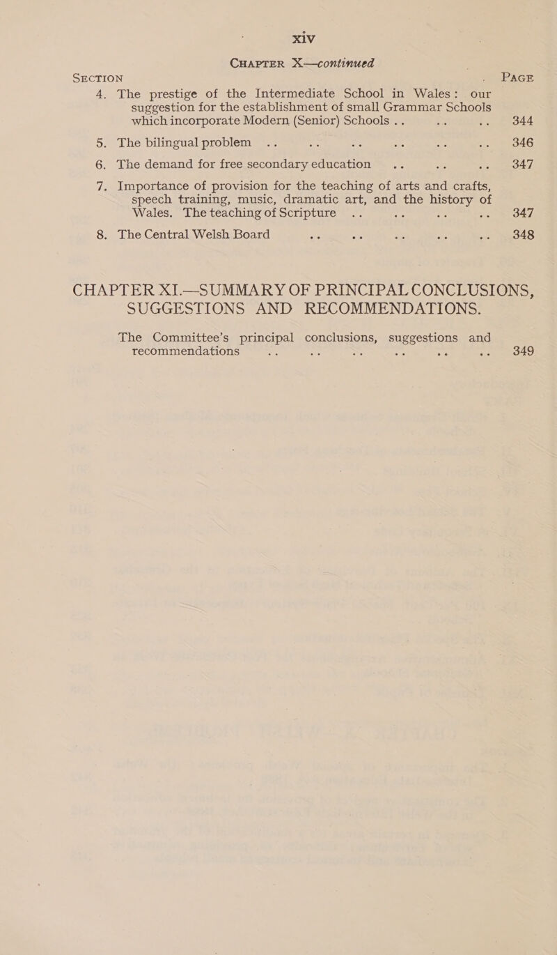 CHAPTER X—continued SECTION 4. The prestige of the Intermediate School in Wales: our suggestion for the establishment of small Grammar Schools which incorporate Modern (Senior) Schools .. 5. The bilingual problem 6. The demand for free secondary education 7. Importance of provision for the teaching of arts and crafts, speech training, music, dramatic art, and the history of Wales. The teaching of Scripture 8. The Central Welsh Board 344 346 347 347 348 SUGGESTIONS AND RECOMMENDATIONS. The Committee’s principal conclusions, suggestions and recommendations oe De ge ae : 349