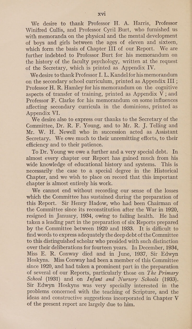 We desire to thank Professor H. A. Harris, Professor Winifred Cullis, and Professor Cyril Burt, who furnished us with memoranda on the physical and the mental development of boys and girls between the ages of eleven and sixteen, which form the basis of Chapter III of our Report. We are further indebted to Professor Burt for his memorandum on the history of the faculty psychology, written at the request of the Secretary, which is printed as Appendix IV. We desire to thank Professor I. L. Kandel for his memorandum on the secondary school curriculum, printed as Appendix III ; Professor H. R. Hamley for his memorandum on the cognitive aspects of transfer of training, printed as Appendix V ; and Professor F. Clarke for his memorandum on some influences affecting secondary curricula in the dominions, printed as Appendix VI. We desire also to express our thanks to the Secretary of the Committee, Dr. R. F. Young, and to Mr. R. J. Telling and Mr. W. H. Newell who in succession acted as Assistant Secretary. We owe much to their unremitting efforts, to their efficiency and to their patience. To Dr. Young we owe a further and a very special debt. In almost every chapter our Report has gained much from his wide knowledge of educational history and systems. This is necessarily the case to a special degree in the Historical Chapter, and we wish to place on record that this important chapter is almost entirely his work. We cannot end without recording our sense of the losses which the Committee has sustained during the preparation of this Report. Sir Henry Hadow, who had been Chairman of the Committee since its reconstitution after the War in 1920, resigned in January, 1934, owing to failing health. He had taken a leading part in the preparation of six Reports prepared by the Committee between 1920 and 1933. It is difficult to find words to express adequately the deep debt of the Committee to this distinguished scholar who presided with such distinction over their deliberations for fourteen years. In December, 1934, Miss E. R. Conway died and in June, 1937, Sir Edwyn Hoskyns. Miss Conway had been a member of this Committee since 1920, and had taken a prominent part in the preparation of several of our Reports, particularly those on The Primary School (1931) and on Infant and Nursery Schools (1933). Sir Edwyn Hoskyns was very specially interested in the problems concerned with the teaching of Scripture, and the ideas and constructive suggestions incorporated in Chapter V of the present report are largely due to him.