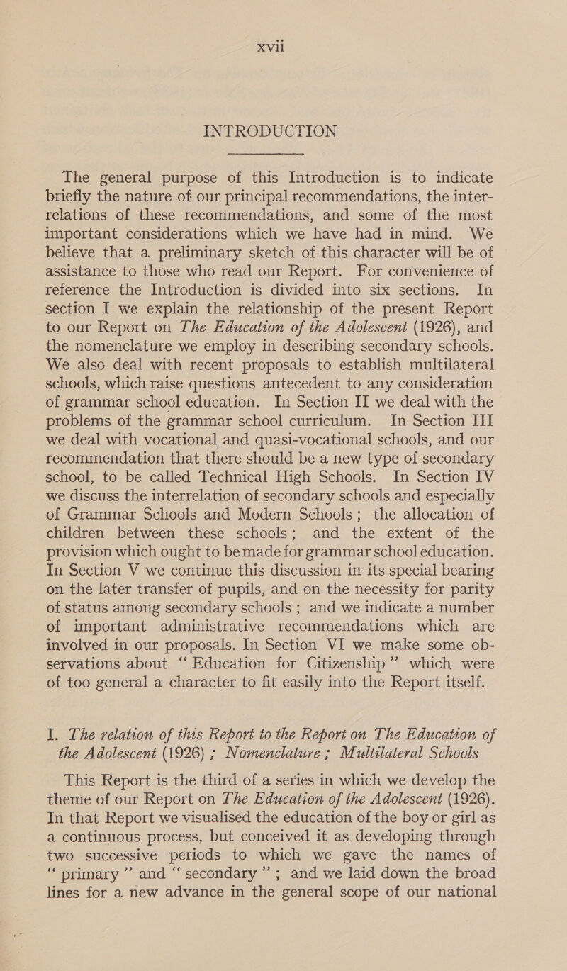 INTRODUCTION The general purpose of this Introduction is to indicate briefly the nature of our principal recommendations, the inter- relations of these recommendations, and some of the most important considerations which we have had in mind. We believe that a preliminary sketch of this character will be of assistance to those who read our Report. For convenience of reference the Introduction is divided into six sections. In section I we explain the relationship of the present Report to our Report on The Education of the Adolescent (1926), and the nomenclature we employ in describing secondary schools. We also deal with recent proposals to establish multilateral schools, which raise questions antecedent to any consideration of grammar school education. In Section II we deal with the problems of the grammar school curriculum. In Section III we deal with vocational and quasi-vocational schools, and our recommendation that there should be a new type of secondary school, to be called Technical High Schools. In Section IV we discuss the interrelation of secondary schools and especially of Grammar Schools and Modern Schools; the allocation of children between these schools; and the extent of the provision which ought to be made for grammar school education. In Section V we continue this discussion in its special bearing on the later transfer of pupils, and on the necessity for parity of status among secondary schools ; and we indicate a number of important administrative recommendations which are involved in our proposals. In Section VI we make some ob- servations about “ Education for Citizenship ’’ which were of too general a character to fit easily into the Report itself. I. The relation of this Report to the Report on The Education of the Adolescent (1926) ; Nomenclature ; Multilateral Schools This Report is the third of a series in which we develop the theme of our Report on The Education of the Adolescent (1926). In that Report we visualised the education of the boy or girl as a continuous process, but conceived it as developing through two successive periods to which we gave the names of “primary ”’ and “‘ secondary ”’; and we laid down the broad lines for a new advance in the general scope of our national