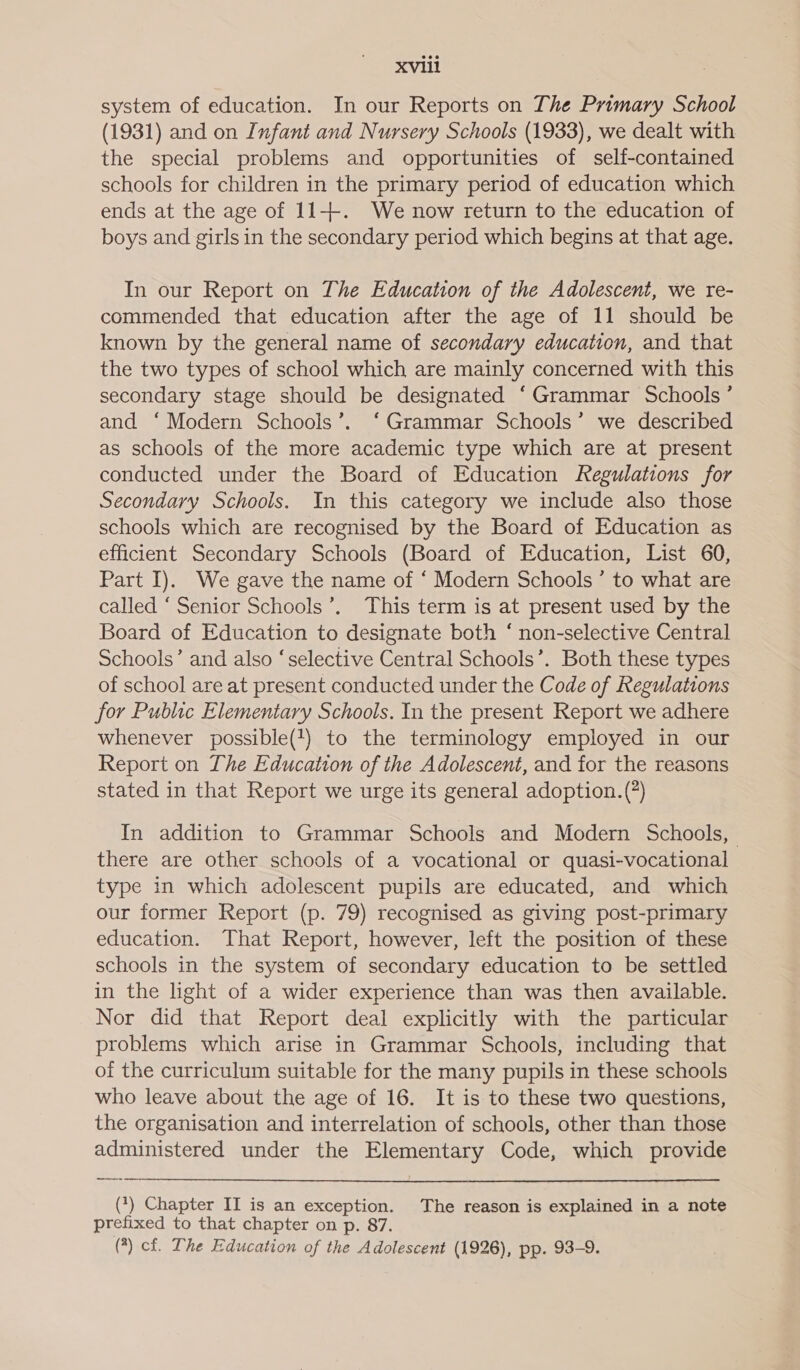 system of education. In our Reports on The Primary School (1931) and on Infant and Nursery Schools (1933), we dealt with the special problems and opportunities of self-contained schools for children in the primary period of education which ends at the age of 11-++-. We now return to the education of boys and girls in the secondary period which begins at that age. In our Report on The Education of the Adolescent, we re- commended that education after the age of 11 should be known by the general name of secondary education, and that the two types of school which are mainly concerned with this secondary stage should be designated “Grammar Schools ’ and ‘Modern Schools’. ‘Grammar Schools’ we described as schools of the more academic type which are at present conducted under the Board of Education Regulations for Secondary Schools. In this category we include also those schools which are recognised by the Board of Education as efficient Secondary Schools (Board of Education, List 60, Part I). We gave the name of ‘ Modern Schools’ to what are called “Senior Schools’. This term is at present used by the Board of Education to designate both ‘ non-selective Central Schools’ and also ‘selective Central Schools’. Both these types of school are at present conducted under the Code of Regulations for Public Elementary Schools. In the present Report we adhere whenever possible(+) to the terminology employed in our Report on The Education of the Adolescent, and for the reasons stated in that Report we urge its general adoption. (?) In addition to Grammar Schools and Modern Schools, there are other schools of a vocational or quasi-vocational type in which adolescent pupils are educated, and which our former Report (p. 79) recognised as giving post-primary education. That Report, however, left the position of these schools in the system of secondary education to be settled in the light of a wider experience than was then available. Nor did that Report deal explicitly with the particular problems which arise in Grammar Schools, including that of the curriculum suitable for the many pupils in these schools who leave about the age of 16. It is to these two questions, the organisation and interrelation of schools, other than those administered under the Elementary Code, which provide  (*) Chapter II is an exception. The reason is explained in a note prefixed to that chapter on p. 87. (*) cf. The Education of the Adolescent (1926), pp. 93-9.