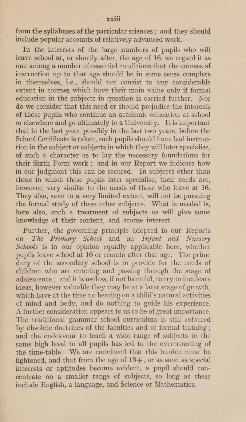 from the syllabuses of the particular sciences ; and they should include popular accounts of relatively advanced work. In the interests of the large numbers of pupils who will leave school at, or shortly after, the age of 16, we regard it as one among a number of essential conditions that the courses of. instruction up to that age should be in some sense complete in themselves, 1.e., should not consist to any considerable extent in courses which have their main value only if formal education in the subjects in question is carried further. Nor do we consider that this need or should prejudice the interests of those pupils who continue an academic education at school or elsewhere and go ultimately to a University. It is important that in the last year, possibly in the last two years, before the School Certificate is taken, such pupils should have had instruc- tion in the subject or subjects in which they will later specialise, of such a character as to lay the necessary foundations for their Sixth Form work; and in our Report we indicate how in our judgment this can be secured. In subjects other than those in which these pupils later specialise, their needs are, however, very similar to the needs of those who leave at 16. They also, save to a very limited extent, will not be pursuing the formal study of these other subjects. What is needed is, here also, such a treatment of subjects as will give some knowledge of their content, and arouse interest. Further, the governing principle adopted in our Reports on The Primary School and on Infant and Nursery Schools is in our opinion equally applicable here, whether pupils leave school at 16 or remain after that age. The prime duty of the secondary school is to provide for the needs of children who are entering and passing through the stage of adolescence ; and it is useless, if not harmful, to try to inculcate ideas, however valuable they may be at a later stage of growth, which have at the time no bearing on a child’s natural activities of mind and body, and do nothing to guide his experience. A further consideration appears to us to be of great importance. The traditional grammar school curriculum is still coloured by obsolete doctrines of the faculties and of formal training ; and the endeavour to teach a wide range of subjects to the same high level to all pupils has led to the overcrowding of the time-table. We are convinced that this burden must be lightened, and that from the age of 13-+, or as soon as special interests or aptitudes become evident, a pupil should con- centrate on a smaller range of subjects, so long as these include English, a language, and Science or Mathematics.