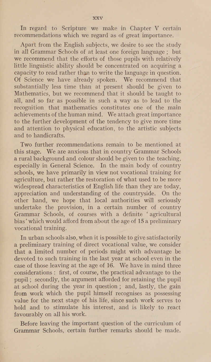 In regard to Scripture we make in Chapter V certain recommendations which we regard as of great importance. Apart from the English subjects, we desire to see the study in all Grammar Schools of at least one foreign language ; but we recommend that the efforts of those pupils with relatively httle linguistic ability should be concentrated on acquiring a capacity to read rather than to write the language in question. Of Science we have already spoken. We recommend that substantially less time than at present should be given to Mathematics, but we recommend that it should be taught to all, and so far as possible in such a way as to lead to the recognition that mathematics constitutes one of the main achievements of the human mind. We attach great importance to the further development of the tendency to give more time and attention to physical education, to the artistic subjects and to handicrafts. Two further recommendations remain to be mentioned at this stage. We are anxious that in country Grammar Schools a rural background and colour should be given to the teaching, especially in General Science. In the main body of country schools, we have primarily in view not vocational training for agriculture, but rather the restoration of what used to be more widespread characteristics of English life than they are today, appreciation and understanding of the countryside. On the other hand, we hope that local authorities will seriously undertake the provision, in a certain number of country Grammar Schools, of courses with a definite ‘ agricultural bias’ which would afford from about the age of 15 a preliminary vocational training. In urban schools also, when it is possible to give satisfactorily a preliminary training of direct vocational value, we consider that a limited number of periods might with advantage be devoted to such training in the last year at school even in the case of those leaving at the age of 16. We have in mind three considerations : first, of course, the practical advantage to the pupil ; secondly, the argument afforded for retaining the pupil at school during the year in question; and, lastly, the gain from work which the pupil himself recognises as possessing value for the next stage of his life, since such work serves to hold and to stimulate his interest, and is likely to react favourably on all his work. Before leaving the important question of the curriculum of Grammar Schools, certain further remarks should be made.