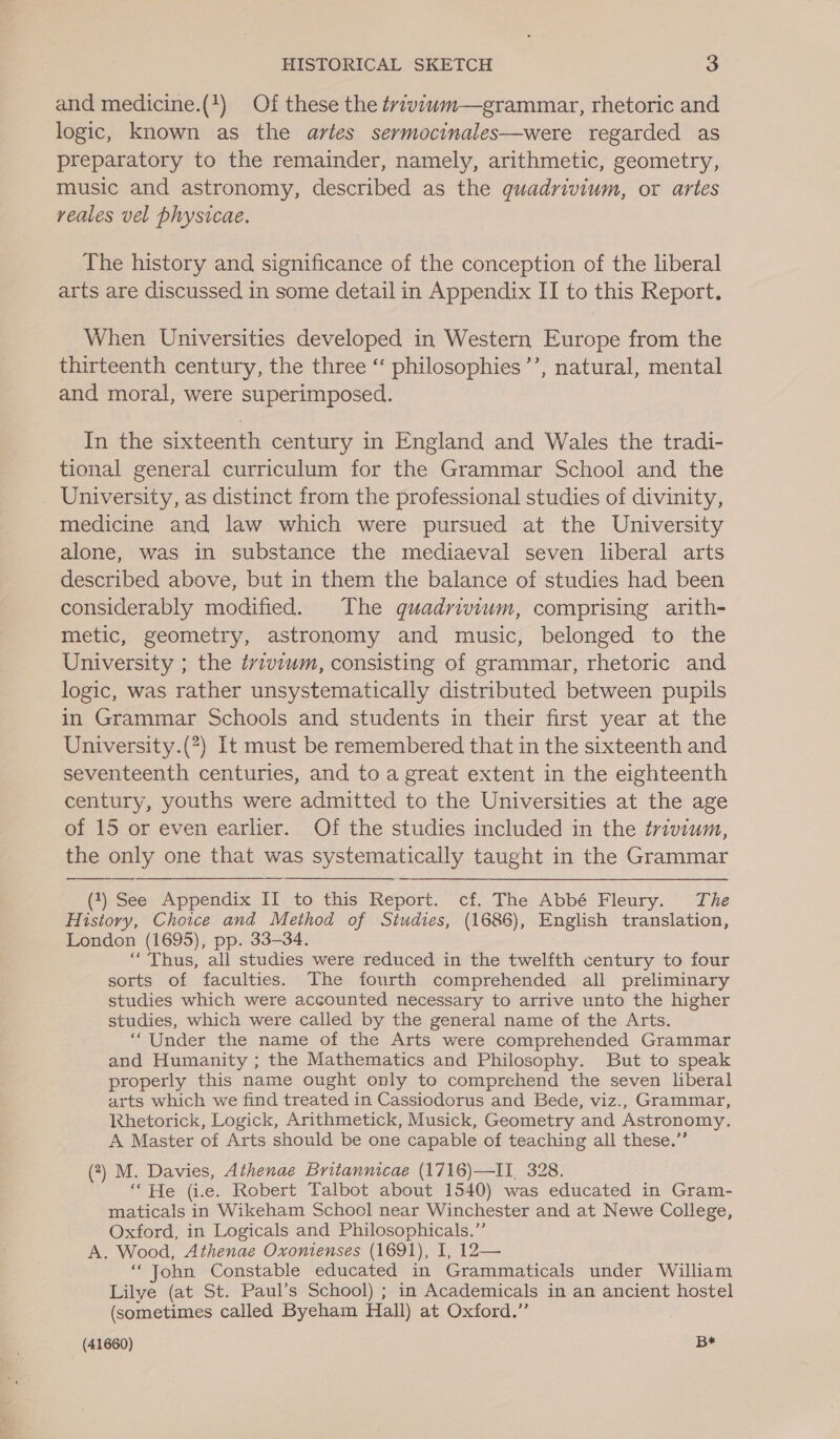 and medicine.(1) Of these the ¢rivzwm—grammar, rhetoric and logic, known as the artes sermocinales—were regarded as preparatory to the remainder, namely, arithmetic, geometry, music and astronomy, described as the quadrivium, or artes reales vel physicae. The history and significance of the conception of the liberal arts are discussed in some detail in Appendix II to this Report. When Universities developed in Western Europe from the thirteenth century, the three ‘‘ philosophies’’, natural, mental and moral, were superimposed. In the sixteenth century in England and Wales the tradi- tional general curriculum for the Grammar School and the University, as distinct from the professional studies of divinity, medicine and law which were pursued at the University alone, was in substance the mediaeval seven liberal arts described above, but in them the balance of studies had been considerably modified. The guadvivium, comprising arith- metic, geometry, astronomy and music, belonged to the University ; the tvivium, consisting of grammar, rhetoric and logic, was rather unsystematically distributed between pupils in Grammar Schools and students in their first year at the University.(?) It must be remembered that in the sixteenth and seventeenth centuries, and to a great extent in the eighteenth century, youths were admitted to the Universities at the age of 15 or even earlier. Of the studies included in the trivium, the only one that was systematically taught in the Grammar  (1) See Appendix II to this Report. cf. The Abbé Fleury. The History, Choice and Method of Studies, (1686), English translation, London (1695), pp. 33-34. ‘Thus, all studies were reduced in the twelfth century to four sorts of faculties. The fourth comprehended all preliminary studies which were accounted necessary to arrive unto the higher studies, which were called by the general name of the Arts. “Under the name of the Arts were comprehended Grammar and Humanity ; the Mathematics and Philosophy. But to speak properly this name ought only to comprehend the seven liberal arts which we find treated in Cassiodorus and Bede, viz., Grammar, Rhetorick, Logick, Arithmetick, Musick, Geometry and Astronomy. A Master of Arts should be one capable of teaching all these.” (2) M. Davies, Athenaé Britannicae (1716)—II_ 328. “He (i.e. Robert Talbot about 1540) was educated in Gram- maticals in Wikeham Schocl near Winchester and at Newe College, Oxford, in Logicals and Philosophicals.”’ A. Wood, Athenae Oxonienses (1691), I, 12— “John Constable educated in Grammaticals under William Lilye (at St. Paul’s School) ; in Academicals in an ancient hostel (sometimes called Byeham Hall) at Oxford.”