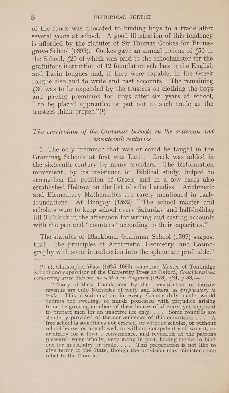 of the funds was allocated to binding boys to a trade after several years at school. A good illustration of this tendency is afforded by the statutes of Sir Thomas Cookes for Broms- grove School (1693). Cookes gave an annual income of {£50 to the School, £20 of which was paid to the schoolmaster for the gratuitous instruction of 12 foundation scholars in the English and Latin tongues and, if they were capable, in the Greek tongue also and to write and cast accounts. The remaining £30 was to be expended by the trustees on clothing the boys and paying premiums for boys after six years at school, “to be placed apprentice or put out to such trade as the trustees think proper.”’(?) The curriculum of the Grammar Schools in the sixteenth and seventeenth centuries 5. The only grammar that was or could be taught in the Grammag, Schools at first was Latin. Greek was added in the sixteenth century by many founders. The Reformation movement, by its insistence on Biblical study, helped to strengthen the position of Greek, and in a few cases also established Hebrew on the list of school studies. - Arithmetic and Elementary Mathematics are rarely mentioned in early foundations. At Bungay (1592) “‘ The school master and scholars were to keep school every Saturday and half-holiday till 3 o’clock in the afternoon for writing and casting accounts with the pen and ‘ counters ’ according to their capacities.”’ The statutes of Blackburn Grammar School (1597) suggest that ‘“‘the principles of Arithmetic, Geometry, and Cosmo- graphy with some introduction into the sphere are profitable.”’ (1) cf. Christopher Wase (1625-1690), sometime Master of Tonbridge School and supervisor of the University Press at Oxford, Considerations concerning Free Schools, as settled in England (1678), §24, p.53,— ‘““Many of these foundations by their constitution or narrow . revenue are only Nurseries of piety and letters, as preparatory to tvade. This discrimination in every County duly made would depress the swellings of minds possessed with prejudice arising from the growing numbers of these houses of all sorts, yet supposed to prepare men for an unactive life only. ... Some counties are slenderly provided of the conveniences of this education.... A free school is sometimes not erected, or without scholar, or without school-house, or unendowed, or without competent endowment, or arbitrary for a town’s convenience, and revocable at the patrons pleasure : some wholly, very many in part, having stocks to bind out for husbandry or trade. ... This preparation is not like to give terror to the State, though the provision may minister some relief to the Church.”