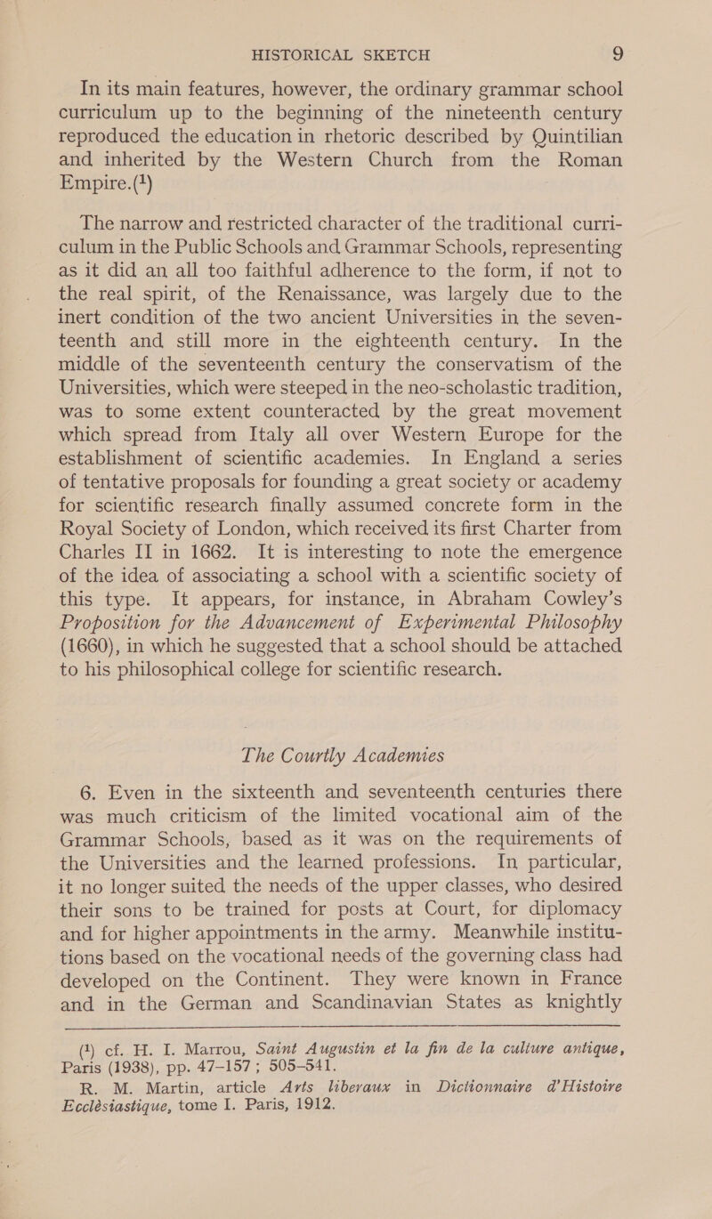 In its main features, however, the ordinary grammar school curriculum up to the beginning of the nineteenth century reproduced the education in rhetoric described by Quintilian and inherited by the Western Church from the Roman Empire. (?) The narrow and restricted character of the traditional curri- culum in the Public Schools and Grammar Schools, representing as it did an all too faithful adherence to the form, if not to the real spirit, of the Renaissance, was largely due to the inert condition of the two ancient Universities in the seven- teenth and still more in the eighteenth century. In the middle of the seventeenth century the conservatism of the Universities, which were steeped in the neo-scholastic tradition, was to some extent counteracted by the great movement which spread from Italy all over Western Europe for the establishment of scientific academies. In England a series of tentative proposals for founding a great society or academy for scientific research finally assumed concrete form in the Royal Society of London, which received its first Charter from Charles II in 1662. It is interesting to note the emergence of the idea of associating a school with a scientific society of this type. It appears, for instance, in Abraham Cowley’s Proposition for the Advancement of Experimental Philosophy (1660), in which he suggested that a school should be attached to his philosophical college for scientific research. The Courtly Academies 6. Even in the sixteenth and seventeenth centuries there was much criticism of the limited vocational aim of the Grammar Schools, based as it was on the requirements of the Universities and the learned professions. In particular, it no longer suited the needs of the upper classes, who desired their sons to be trained for posts at Court, for diplomacy and for higher appointments in the army. Meanwhile institu- tions based on the vocational needs of the governing class had developed on the Continent. They were known in France and in the German and Scandinavian States as knightly (1) cf. H. I. Marrou, Saint Augustin et la fin de la culiure antique, Paris (1938), pp. 47-157 ; 505-541. R. M. Martin, article Arts liberaux in Dictionnaire dad’ Histoire Ecclésiastique, tome I. Paris, 1912.