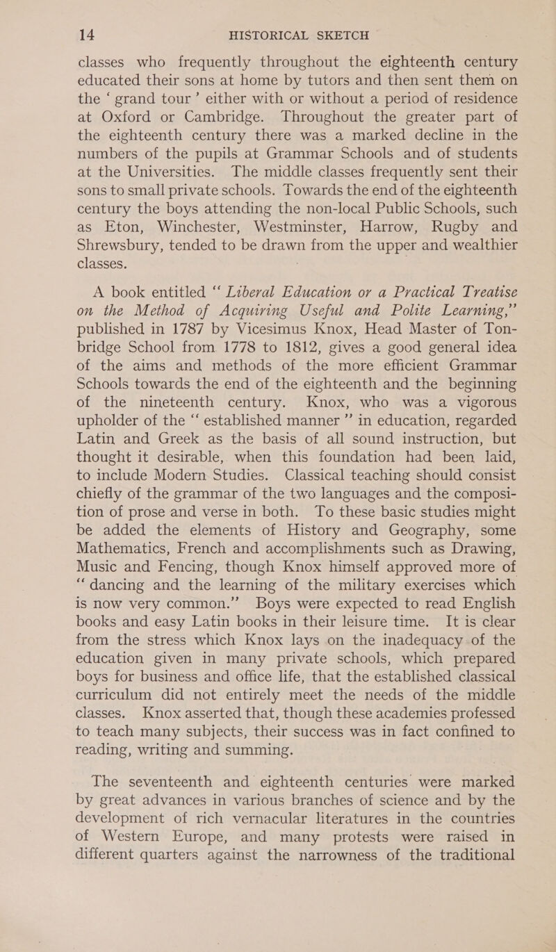 classes who frequently throughout the eighteenth century educated their sons at home by tutors and then sent them on the ‘ grand tour’ either with or without a period of residence at Oxford or Cambridge. Throughout the greater part of the eighteenth century there was a marked decline in the numbers of the pupils at Grammar Schools and of students at the Universities. The middle classes frequently sent their sons to small private schools. Towards the end of the eighteenth century the boys attending the non-local Public Schools, such as Eton, Winchester, Westminster, Harrow, Rugby and Shrewsbury, tended to be drawn from the upper and wealthier classes. } | A book entitled “‘ Liberal Education or a Practical Treatise on the Method of Acquiring Useful and Polite Learning,” published in 1787 by Vicesimus Knox, Head Master of Ton- bridge School from. 1778 to 1812, gives a good general idea of the aims and methods of the more efficient Grammar Schools towards the end of the eighteenth and the beginning of the nineteenth century. Knox, who was a vigorous upholder of the “‘ established manner ”’ in education, regarded Latin and Greek as the basis of all sound instruction, but thought it desirable, when this foundation had been laid, to include Modern Studies. Classical teaching should consist chiefly of the grammar of the two languages and the composi- tion of prose and verse in both. To these basic studies might be added the elements of History and Geography, some Mathematics, French and accomplishments such as Drawing, Music and Fencing, though Knox himself approved more of “dancing and the learning of the military exercises which is now very common.” Boys were expected to read English books and easy Latin books in their leisure time. It is clear from the stress which Knox lays on the inadequacy of the education given in many private schools, which prepared boys for business and office life, that the established classical curriculum did not entirely meet the needs of the middle classes. Knox asserted that, though these academies professed to teach many subjects, their success was in fact confined to reading, writing and summing. The seventeenth and eighteenth centuries were marked by great advances in various branches of science and by the development of rich vernacular literatures in the countries of Western Europe, and many protests were raised in different quarters against the narrowness of the traditional