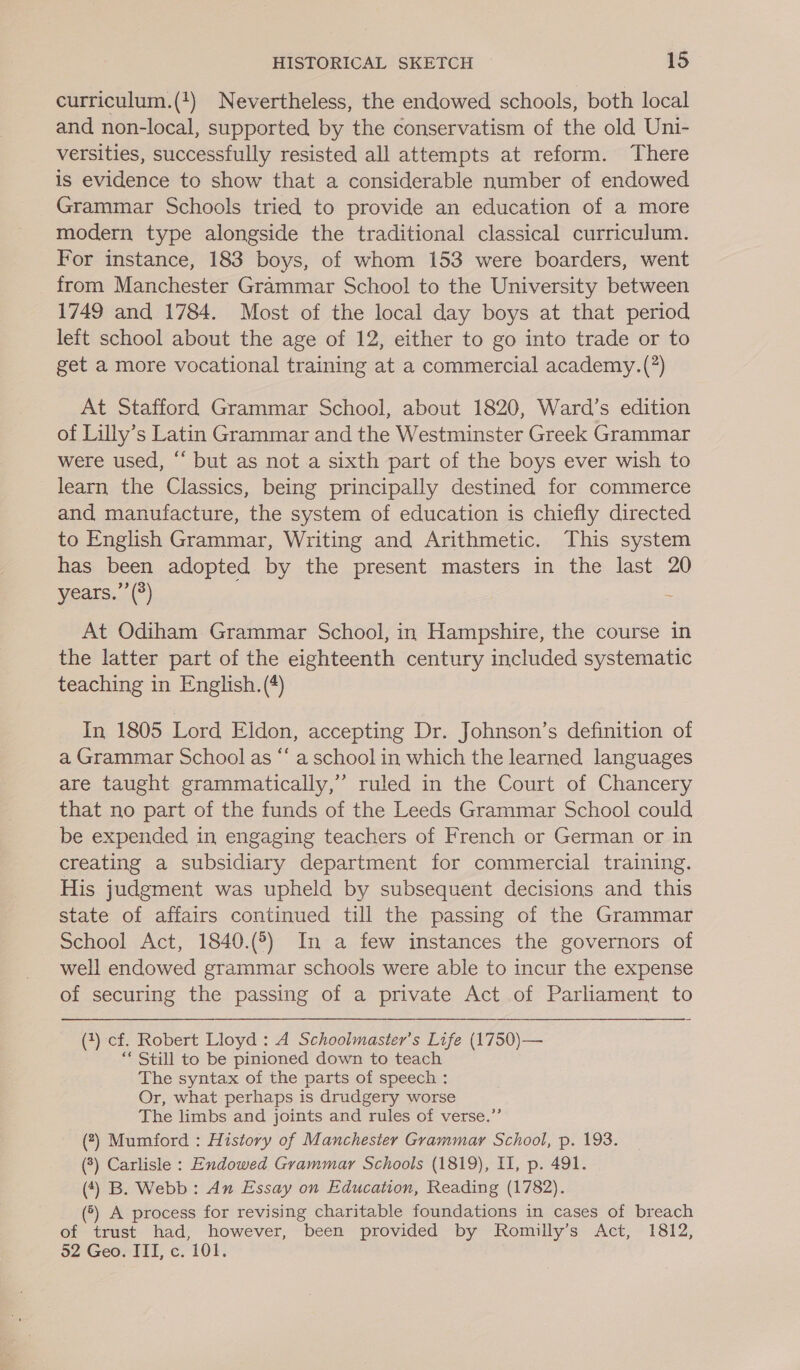 curriculum.(+) Nevertheless, the endowed schools, both local and non-local, supported by the conservatism of the old Uni- versities, successfully resisted all attempts at reform. There is evidence to show that a considerable number of endowed Grammar Schools tried to provide an education of a more modern type alongside the traditional classical curriculum. For instance, 183 boys, of whom 153 were boarders, went from Manchester Grammar School to the University between 1749 and 1784. Most of the local day boys at that period left school about the age of 12, either to go into trade or to get a more vocational training at a commercial academy.(?) At Stafford Grammar School, about 1820, Ward’s edition of Lilly’s Latin Grammar and the Westminster Greek Grammar were used, “‘ but as not a sixth part of the boys ever wish to learn the Classics, being principally destined for commerce and manufacture, the system of education is chiefly directed to English Grammar, Writing and Arithmetic. This system has been adopted by the present masters in the last 20 years.” (3) At Odiham Grammar School, in Hampshire, the course in the latter part of the eighteenth century included systematic teaching in English. (4) In 1805 Lord Eldon, accepting Dr. Johnson’s definition of a Grammar School as “‘ a school in which the learned languages are taught grammatically,” ruled in the Court of Chancery that no part of the funds of the Leeds Grammar School could be expended in engaging teachers of French or German or in creating a subsidiary department for commercial training. His judgment was upheld by subsequent decisions and this state of affairs continued till the passing of the Grammar School Act, 1840.(5) In a few instances the governors of well endowed grammar schools were able to incur the expense of securing the passing of a private Act of Parliament to (3) cf. Robert Lloyd : A Schoolmaster’s Life (1750)— “* Still to be pinioned down to teach The syntax of the parts of speech : Or, what perhaps is drudgery worse The limbs and joints and rules of verse.” (?) Mumford : History of Manchester Grammar School, p. 193. (8) Carlisle : Endowed Grammar Schools (1819), I, p. 491. (4) B. Webb: An Essay on Education, Reading (1782). (°) A process for revising charitable foundations in cases of breach of trust had, however, been provided by Romilly’s Act, 1812, 52 Geo. ITI, c. 101.