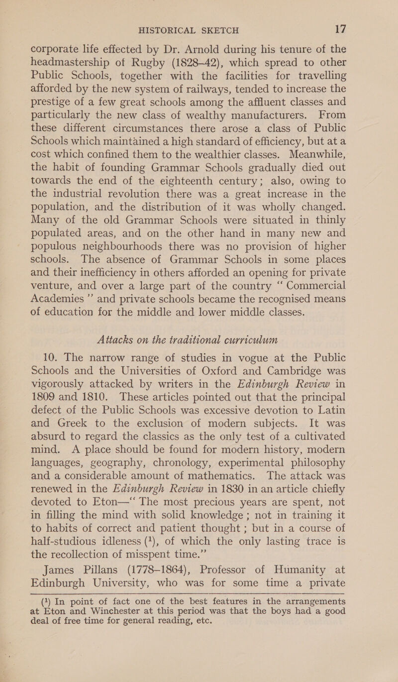 corporate life effected by Dr. Arnold during his tenure of the headmastership of Rugby (1828-42), which spread to other Public Schools, together with the facilities for travelling afforded by the new system of railways, tended to increase the prestige of a few great schools among the affluent classes and particularly the new class of wealthy manufacturers. From these different circumstances there arose a class of Public Schools which maintained a high standard of efficiency, but at a cost which confined them to the wealthier classes. Meanwhile, the habit of founding Grammar Schools gradually died out towards the end of the eighteenth century; also, owing to the industrial revolution there was a great increase in the population, and the distribution of it was wholly changed. Many of the old Grammar Schools were situated in thinly populated areas, and on the other hand in many new and populous neighbourhoods there was no provision of higher schools. The absence of Grammar Schools in some places and their inefficiency in others afforded an opening for private venture, and over a large part of the country “ Commercial Academies ’’ and private schools became the recognised means of education for the middle and lower middle classes. Attacks on the traditional curriculum 10. The narrow range of studies in vogue at the Public Schools and the Universities of Oxford and Cambridge was vigorously attacked by writers in the Edinburgh Review in 1809 and 1810. These articles pointed out that the principal defect of the Public Schools was excessive devotion to Latin and Greek to the exclusion of modern subjects. It was absurd to regard the classics as the only test of a cultivated mind. A place should be found for modern history, modern languages, geography, chronology, experimental philosophy and a considerable amount of mathematics. The attack was renewed in the Edinburgh Review in 1830 in an article chiefly devoted to Eton—‘ The most precious years are spent, not in filling the mind with solid knowledge ; not in training it to habits of correct and patient thought ; but in a course of half-studious idleness (+), of which the only lasting trace is the recollection of misspent time.”’ James Pillans (1778-1864), Professor of Humanity at Edinburgh University, who was for some time a private (1) In point of fact one of the best features in the arrangements at Eton and Winchester at this period was that the boys had a good deal of free time for general reading, etc.