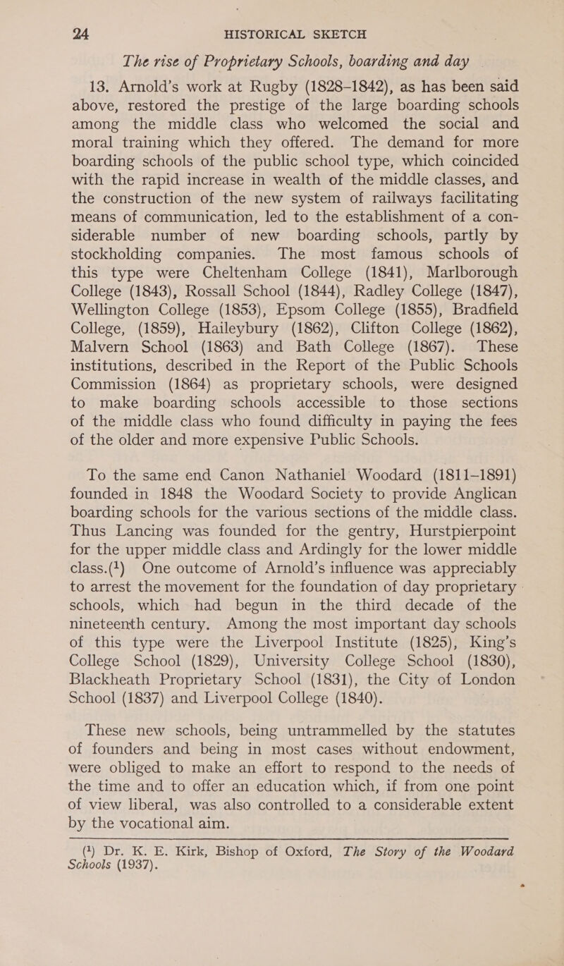 The rise of Proprietary Schools, boarding and day | 13. Arnold’s work at Rugby (1828-1842), as has been said above, restored the prestige of the large boarding schools among the middle class who welcomed the social and moral training which they offered. The demand for more boarding schools of the public school type, which coincided with the rapid increase in wealth of the middle classes, and the construction of the new system of railways facilitating means of communication, led to the establishment of a con- siderable number of new boarding schools, partly by stockholding companies. The most famous schools of this type were Cheltenham College (1841), Marlborough College (1843), Rossall School (1844), Radley College (1847), Wellington College (1853), Epsom College (1855), Bradfield College, (1859), Haileybury (1862), Clifton College (1862), Malvern School (1863) and Bath College (1867). These institutions, described in the Report of the Public Schools Commission (1864) as proprietary schools, were designed to make boarding schools accessible to those sections of the middle class who found difficulty in paying the fees of the older and more expensive Public Schools. To the same end Canon Nathaniel Woodard (1811-1891) founded in 1848 the Woodard Society to provide Anglican boarding schools for the various sections of the middle class. Thus Lancing was founded for the gentry, Hurstpierpoint for the upper middle class and Ardingly for the lower middle class.(1) One outcome of Arnold’s influence was appreciably to arrest the movement for the foundation of day proprietary | schools, which had begun in the third decade of the nineteenth century. Among the most important day schools of this type were the Liverpool Institute (1825), King’s College School (1829), University College School (1830), Blackheath Proprietary School (1831), the City of London School (1837) and Liverpool College (1840). | These new schools, being untrammelled by the statutes of founders and being in most cases without endowment, were obliged to make an effort to respond to the needs of the time and to offer an education which, if from one point of view liberal, was also controlled to a considerable extent by the vocational aim. (1) Dr. K. E. Kirk, Bishop of Oxford, The Story of the Woodard Schools (1937).