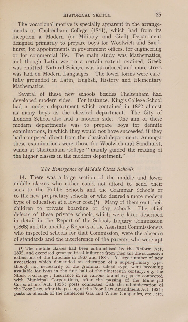 The vocational motive is specially apparent in the arrange- ments at Cheltenham College (1841), which had from its inception a Modern (or Military and Civil) Department designed primarily to prepare boys for Woolwich and Sand- hurst, for appointments in government offices, for engineering or for commercial life. The main study was Mathematics, and though Latin was to a certain extent retained, Greek was omitted, Natural Science was introduced and more stress . was laid on Modern Languages. The lower forms were care- fully grounded in Latin, English, History and Elementary Mathematics. Several of these new schools besides Cheltenham had developed modern sides. For instance, King’s College School had a modern department which contained in 1862 almost as many boys as the classical department. The City of London School also had a modern side. One aim of these modern departments was to prepare boys for definite examinations, in which they would not have succeeded if they had competed direct from the classical department. Amongst these examinations were those for Woolwich and Sandhurst, which at Cheltenham College ‘‘ mainly guided the reading of the higher classes in the modern department.” The Emergence of Middle Class Schools 14. There was a large section of the middle and lower middle classes who either could not afford to send their sons to the Public Schools and the Grammar Schools or to the new proprietary schools, or who desired a more modern type of education at a lower cost.(1) Many of them sent their children to private boarding or day schools. The chief defects of these private schools, which were later described in detail in the Report of the Schools Inquiry Commission (1868) and the ancillary Reports of the Assistant Commissioners who inspected schools for that Commission, were the absence of standards and the interference of the parents, who were apt (1) The middle classes had been enfranchised by the Reform Act, 1832, and exercised great political influence from then till the successive extensions of the franchise in 1867 and 1884. A large number of new avocations which demanded an education of a super-primary type, though not necessarily of the grammar school type, were becoming available for boys in the first half of the nineteenth century, e.g. the Stock Exchange ; Insurance in its various branches ; posts connected with Municipal Corporations, after the passing of the Municipal Corporations Act, 1835; posts connected with the administration of the Poor Law, after the passing of the Poor Law Amendment Act, 1834; posts as officials of the numerous Gas and Water Companies, etc., etc.