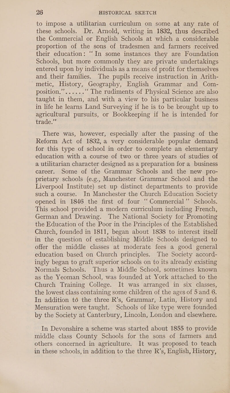 to impose a utilitarian curriculum on some at any rate of these schools. Dr. Arnold, writing in 1832, thus described the Commercial or English Schools at which a considerable proportion of the sons of tradesmen and farmers received their education: “‘In some instances they are Foundation Schools, but more commonly they are private undertakings entered upon by individuals as a means of profit for themselves and their families. The pupils receive instruction in Arith- metic, History, Geography, English Grammar and Com- DOSIUION Ber. se sac “The rudiments of Physical Science are also taught in them, and with a view to his particular business in life he learns Land Surveying if he is to be brought up to agricultural pursuits, or Bookkeeping if he is intended for Thao There was, however, especially after the passing of the Reform Act of 1832, a very considerable popular demand for this type of school in order to complete an elementary education with a course of two or three years of studies of a utilitarian character designed as a preparation for a business career. Some of the Grammar Schools and the new pro- prietary schools (e.g., Manchester Grammar School and the Liverpool Institute) set up distinct departments to provide such a course. In Manchester the Church Education Society opened in 1846 the first of four “‘ Commercial” Schools. This school provided a modern curriculum including French, German and Drawing. The National Society for Promoting the Education of the Poor in the Principles of the Established Church, founded in 1811, began about 1838 to interest itself in the question of establishing Middle Schools designed to offer the middle classes at moderate fees a good general education based on Church principles. The Society accord- ingly began to graft superior schools on to its already existing Normals Schools. Thus a Middle School, sometimes known as the Yeoman School, was founded at York attached to the Church Training College. It was arranged in six classes, the lowest class containing some children of the ages of 5 and 6. In addition t6 the three R’s, Grammar, Latin, History and Mensuration were taught. Schools of like type were founded by the Society at Canterbury, Lincoln, London and elsewhere. In Devonshire a scheme was started about 1855 to provide middle class County Schools for the sons of farmers and others concerned in agriculture. It was proposed to teach in these schools, in addition to the three R’s, English, History,