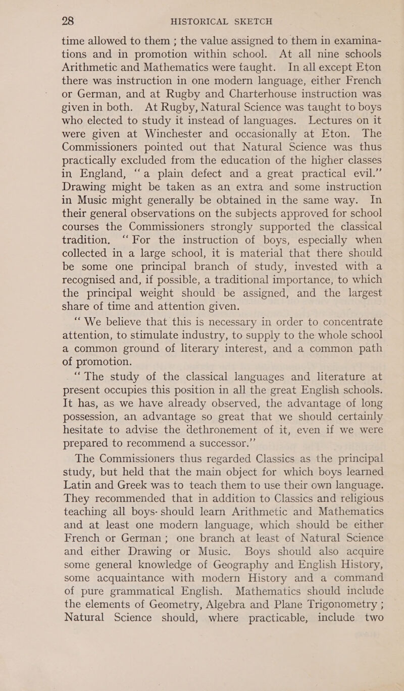 time allowed to them ; the value assigned to them in examina- tions and in promotion within school. At all nine schools Arithmetic and Mathematics were taught. In all except Eton there was instruction in one modern language, either French or German, and at Rugby and Charterhouse instruction was given in both. At Rugby, Natural Science was taught to boys who elected to study it instead of languages. Lectures on it were given at Winchester and occasionally at Eton. The Commissioners pointed out that Natural Science was thus practically excluded from the education of the higher classes in England, “a plain defect and a great practical evil.” Drawing might be taken as an extra and some instruction in Music might generally be obtained in the same way. In their general observations on the subjects approved for school courses the Commissioners strongly supported the classical tradition. “‘ For the instruction of boys, especially when collected in a large school, it is material that there should be some one principal branch of study, invested with a recognised and, if possible, a traditional importance, to which the principal weight should be assigned, and the te share of time and attention given. “We believe that this is necessary in order to concentrate attention, to stimulate industry, to supply to the whole school a common ground of literary interest, and a common path of promotion. “The study of the classical languages and literature at present occupies this position in all the great English schools. It has, as we have already observed, the advantage of long possession, an advantage so great that we should certainly hesitate to advise the dethronement of it, even if we were prepared to recommend a successor.” The Commissioners thus regarded Classics as the principal study, but held that the main object for which boys learned Latin and Greek was to teach them to use their own language. They recommended that in addition to Classics and religious - teaching all boys- should learn Arithmetic and Mathematics and at least one modern language, which should be either French or German; one branch at least of Natural Science and either Drawing or Music. Boys should also acquire some general knowledge of Geography and English History, some acquaintance with modern History and a command of pure grammatical English. Mathematics should include the elements of Geometry, Algebra and Plane Trigonometry ; Natural Science should, where practicable, include two