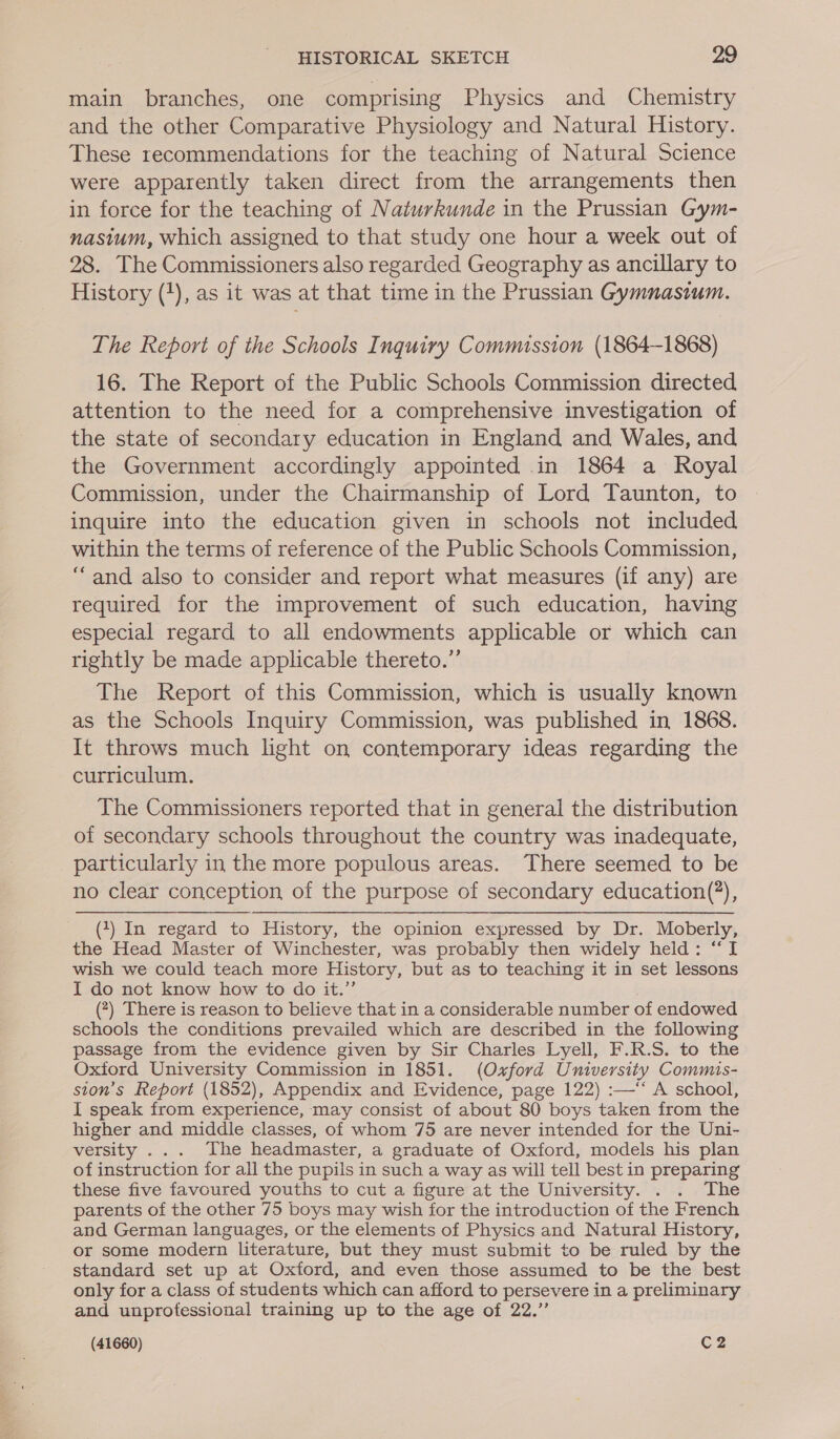 main branches, one comprising Physics and Chemistry and the other Comparative Physiology and Natural History. These recommendations for the teaching of Natural Science were apparently taken direct from the arrangements then in force for the teaching of Naturkunde in the Prussian Gym- nasium, which assigned to that study one hour a week out of 28. The Commissioners also regarded Geography as ancillary to History (+), as it was at that time in the Prussian Gymnasium. The Report of the Schools Inquiry Commission (1864-1868) 16. The Report of the Public Schools Commission directed attention to the need for a comprehensive investigation of the state of secondary education in England and Wales, and the Government accordingly appointed in 1864 a Royal Commission, under the Chairmanship of Lord Taunton, to inquire into the education given in schools not included within the terms of reference of the Public Schools Commission, “and also to consider and report what measures (if any) are required for the improvement of such education, having especial regard to all endowments applicable or which can rightly be made applicable thereto.” The Report of this Commission, which is usually known as the Schools Inquiry Commission, was published in 1868. It throws much light on contemporary ideas regarding the curriculum. The Commissioners reported that in general the distribution of secondary schools throughout the country was inadequate, particularly in the more populous areas. There seemed to be no clear conception of the purpose of secondary education(?), (7) In regard to History, the opinion expressed by Dr. Moberly, the Head Master of Winchester, was probably then widely held: “I wish we could teach more History, but as to teaching it in set lessons I do not know how to do it.” (?) There is reason to believe that in a considerable number of endowed schools the conditions prevailed which are described in the following passage from the evidence given by Sir Charles Lyell, F.R.S. to the Oxtord University Commission in 1851. (Oxford University Commis- ston’s Report (1852), Appendix and Evidence, page 122) :—‘‘ A school, I speak from experience, may consist of about 80 boys taken from the higher and middle classes, of whom 75 are never intended for the Uni- versity ... The headmaster, a graduate of Oxford, models his plan of instruction for all the pupils in such a way as will tell best in preparing these five favoured youths to cut a figure at the University. . . The parents of the other 75 boys may wish for the introduction of the French and German languages, or the elements of Physics and Natural History, or some modern literature, but they must submit to be ruled by the standard set up at Oxford, and even those assumed to be the best only for a class of students which can afford to persevere in a preliminary and unprofessional training up to the age of 22.”