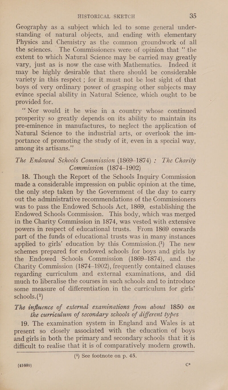 Geography as a subject which led to some general under- standing of natural objects, and ending with elementary Physics and Chemistry as the common groundwork of all the sciences. The Commissioners were of opinion that ‘“ the extent to which Natural Science may be carried may greatly vary, just as is now the case with Mathematics. Indeed it may be highly desirable that there should be considerable variety in this respéct ; for it must not be lost sight of that boys of very ordinary power of grasping other subjects may evince special ability in Natural Science, which ought to be provided for. “Nor would it be wise in a country whose continued prosperity so greatly depends on its ability to maintain its pre-eminence in manufactures, to neglect the application of Natural Science to the industrial arts, or overlook the im- portance of promoting the study of it, even in a special way, among its artisans.” The Endowed Schools Comnussion (1869-1874) : The Charity Commission (1874-1902) 18. Though the Report of the Schools Inquiry Commission made a considerable impression on public opinion at the time, the only step taken by the Government of the day to carry out the administrative recommendations of the Commissioners was to pass the Endowed Schools Act, 1869, establishing the Endowed Schools Commission. This body, which was merged in the Charity Commission in 1874, was vested with extensive powers in respect of educational trusts. From 1869 onwards part of the funds of educational trusts was in many instances applied to girls’ education by this Commission.(') The new schemes prepared for endowed schools for boys and girls by the Endowed Schools Commission (1869-1874), and the . Charity Commission (1874-1902), frequently contained clauses regarding curriculum and external examinations, and did much to liberalise the courses in such schools and to introduce some measure of differentiation in the curriculum for girls’ schools. (*) The influence of external examinations from about 1850 on the curriculum of secondary schools of different types 19. The examination system in England and Wales is at present so closely associated with the education of boys and girls in both the primary and secondary schools that it is difficult to realise that it is of comparatively modern growth. (1) See footnote on p. 45.