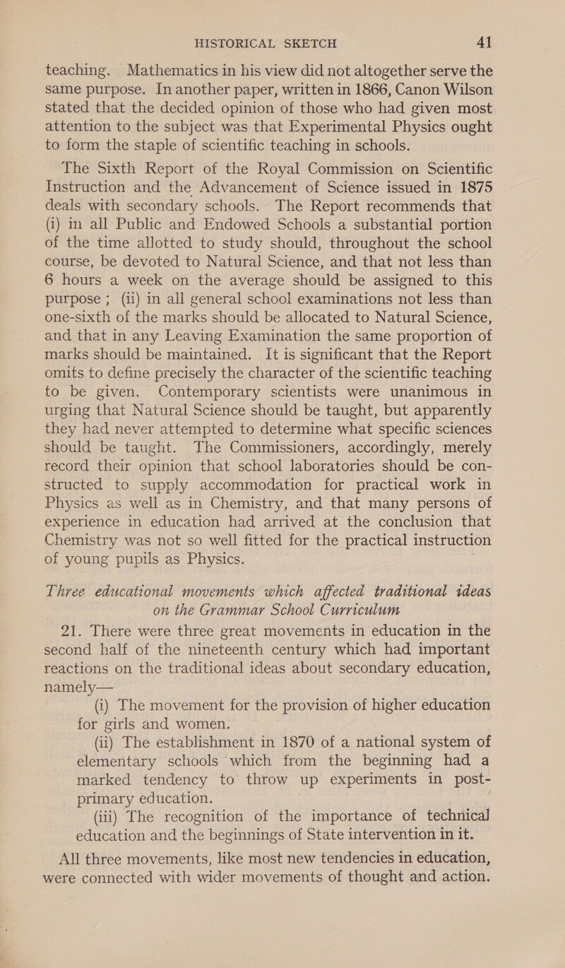 teaching. Mathematics in his view did not altogether serve the same purpose. In another paper, written in 1866, Canon Wilson stated that the decided opinion of those who had given most attention to the subject was that Experimental Physics ought to form the staple of scientific teaching in schools. The Sixth Report of the Royal Commission on Scientific Instruction and the Advancement of Science issued in 1875 deals with secondary schools. The Report recommends that (i) i all Public and Endowed Schools a substantial portion of the time allotted to study should, throughout the school course, be devoted to Natural Science, and that not less than 6 hours a week on the average should be assigned to this purpose ; (1i) in all general school examinations not less than one-sixth of the marks should be allocated to Natural Science, and that in any Leaving Examination the same proportion of marks should be maintained. It is significant that the Report omits to define precisely the character of the scientific teaching to be given. Contemporary scientists were unanimous in urging that Natural Science should be taught, but apparently they had never attempted to determine what specific sciences should be taught. The Commissioners, accordingly, merely record their opinion that school laboratories should be con- structed to supply accommodation for practical work in Physics as well as in Chemistry, and that many persons of experience in education had arrived at the conclusion that Chemistry was not so well fitted for the practical instruction of young pupils as Physics. Three educational movements which affected traditional ideas on the Grammar School Curriculum 21. There were three great movements in education in the second half of the nineteenth century which had important reactions on the traditional ideas about secondary education, namely— (i) The movement for the provision of higher education for girls and women. (ii) The establishment in 1870 of a national system of elementary schools which from the beginning had a marked tendency to throw up experiments in post- primary education. (iii) The recognition of the importance of technical education and the beginnings of State intervention in it. All three movements, like most new tendencies in education, were connected with wider movements of thought and action.