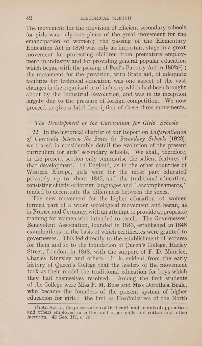 The movement for the provision of efficient secondary schools for girls was only one phase of the great movement for the emancipation of women; the passing of the Elementary Education Act in 1870 was only an important stage in a great movement for protecting children from premature employ- ment in industry and for providing general popular education which began with the passing of Peel’s Factory Act in 1802(%) ; the movement for the provision, with State aid, of adequate facilities for technical education was one aspect of the vast changes in the organisation of industry which had been brought about by the Industrial Revolution, and was in its inception largely due to the pressure of foreign competition. We now proceed to give a brief description of these three movements. The Development of the Curriculum for Gurls’ Schools 22. In the historical chapter of our Report on Differentiation of Curricula between the Sexes in Secondary Schools (1923), we traced in considerable detail the evolution of the present curriculum for girls’ secondary schools. We shall, therefore, in the present section only summarise the salient features of that development. In: England, as in the other countries of Western Europe, girls were for the most part educated privately up to about 1845, and the traditional education, consisting chiefly of foreign languages and “‘ accomplishments,”’ tended to accentuate the differences between the sexes. The new movement for the higher education of women formed part of a wider sociological movement and began, as in France and Germany, with an attempt to provide appropriate training for women who intended to teach. The Governesses’ Benevolent Association, founded in 1843, established in 1846 examinations on the basis of which certificates were granted to governesses. This led directly to the establishment of lectures for them and so to the foundation of Queen’s College, Harley Street, London, in 1848, with the support of F. D. Maurice, Charles Kingsley and others. It is evident from the early history of Queen’s College that the leaders of the movement took as their model the traditional education for boys which they had themselves received. Among the first students of the College were Miss F. M. Buss and Miss Dorothea Beale, who became the founders of the present system of higher education for girls: the first as Headmistress of the North (4) An Act for the preservation of the health and morals of apprentices and others employed in cotton and other mills and cotton and other factories, 42 Geo. III, c. 73.