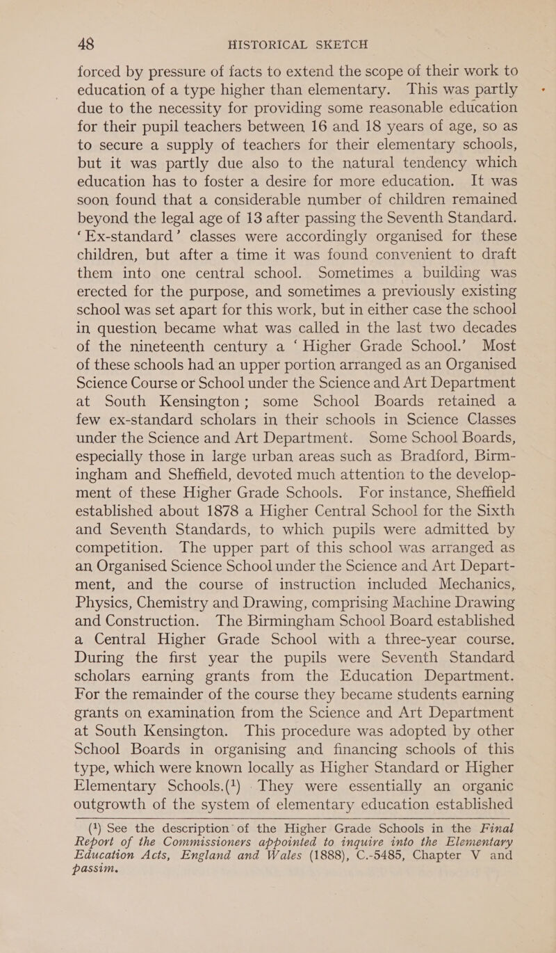 forced by pressure of facts to extend the scope of their work to education of a type higher than elementary. This was partly due to the necessity for providing some reasonable education for their pupil teachers between 16 and 18 years of age, so as to secure a supply of teachers for their elementary schools, but it was partly due also to the natural tendency which education has to foster a desire for more education. It was soon found that a considerable number of children remained beyond the legal age of 13 after passing the Seventh Standard. ‘Ex-standard’ classes were accordingly organised for these children, but after a time it was found convenient to draft them into one central school. Sometimes a building was erected for the purpose, and sometimes a previously existing school was set apart for this work, but in either case the school in question became what was called in the last two decades of the nineteenth century a ‘ Higher Grade School.’ Most of these schools had an upper portion arranged as an Organised Science Course or School under the Science and Art Department at South Kensington; some School Boards retained a few ex-standard scholars in their schools in Science Classes under the Science and Art Department. Some School Boards, especially those in large urban areas such as Bradford, Birm- ingham and Sheffield, devoted much attention to the develop- ment of these Higher Grade Schools. For instance, Sheffield established about 1878 a Higher Central School for the Sixth and Seventh Standards, to which pupils were admitted by competition. The upper part of this school was arranged as an Organised Science School under the Science and Art Depart- ment, and the course of instruction included Mechanics, Physics, Chemistry and Drawing, comprising Machine Drawing and Construction. The Birmingham School Board established a Central Higher Grade School with a three-year course. During the first year the pupils were Seventh Standard scholars earning grants from the Education Department. For the remainder of the course they became students earning grants on examination from the Science and Art Department at South Kensington. This procedure was adopted by other School Boards in organising and financing schools of this type, which were known locally as Higher Standard or Higher Elementary Schools.(1) . They were essentially an organic outgrowth of the system of elementary education established  (1) See the description’ of the Higher Grade Schools in the Final Report of the Commissioners appointed to inquire into the Elementary Education Acts, England and Wales (1888), C.-5485, Chapter V and passim,