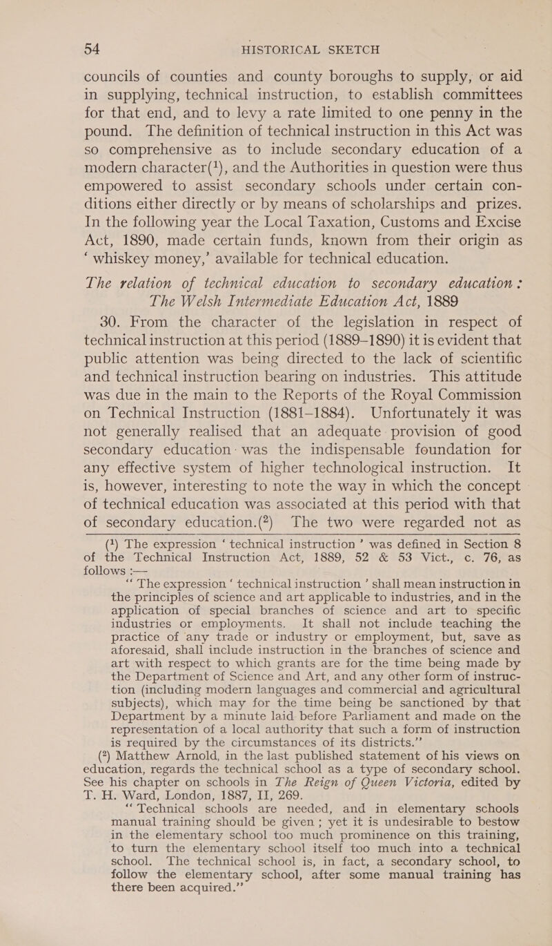 councils of counties and county boroughs to supply, or aid in supplying, technical instruction, to establish committees for that end, and to levy a rate limited to one penny in the pound. The definition of technical instruction in this Act was so comprehensive as to include secondary education of a modern character(), and the Authorities in question were thus empowered to assist secondary schools under certain con- ditions either directly or by means of scholarships and _ prizes. In the following year the Local Taxation, Customs and Excise Act, 1890, made certain funds, known from their origin as “whiskey money,’ available for technical education. The relation of technical education to secondary education : The Welsh Intermediate Education Act, 1889 30. From the character of the legislation in respect of technical instruction at this period (1889-1890) it is evident that public attention was being directed to the lack of scientific and technical instruction bearing on industries. This attitude was due in the main to the Reports of the Royal Commission on Technical Instruction (1881-1884). Unfortunately it was not generally realised that an adequate: provision of good secondary education: was the indispensable foundation for any effective system of higher technological instruction. It is, however, interesting to note the way in which the concept of technical education was associated at this period with that of secondary education.(?) The two were regarded not as  (1) The expression ‘ technical instruction ’ was defined in Section 8 of the Technical Instruction Act, 1889, 52 &amp; 53 Vict., c. 76, as follows :— “ The expression ‘ technical instruction ’ shall mean instruction in the principles of science and art applicable to industries, and in the application of special branches of science and art to specific industries or employments. It shall not include teaching the practice of any trade or industry or employment, but, save as aforesaid, shall include instruction in the branches of science and art with respect to which grants are for the time being made by the Department of Science and Art, and any other form of instruc- tion (including modern languages and commercial and agricultural subjects), which may for the time being be sanctioned by that ~ Department by a minute laid before Parliament and made on the representation of a local authority that such a form of instruction is required by the circumstances of its districts.” (?) Matthew Arnold, in the last published statement of his views on education, regards the technical school as a type of secondary school. See his chapter on schools in The Reign of Queen Victoria, edited by T. H. Ward, London, 1887, II, 269. “Technical schools are needed, and in elementary schools manual training should be given; yet it is undesirable to bestow in the elementary school too much prominence on this training, to turn the elementary school itself too much into a technical school. The technical school is, in fact, a secondary school, to follow the elementary school, after some manual training has there been acquired.”