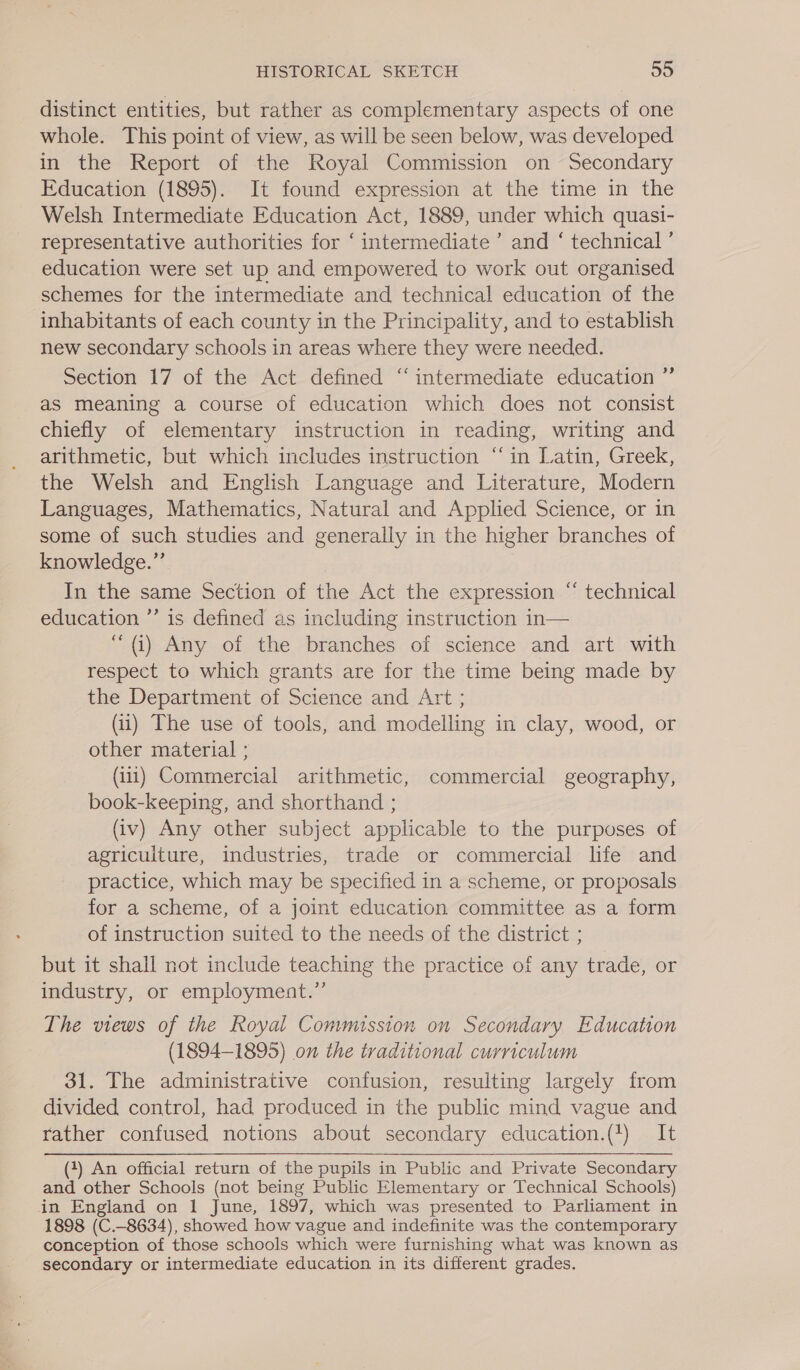 distinct entities, but rather as complementary aspects of one whole. This point of view, as will be seen below, was developed in the Report of the Royal Commission on Secondary Education (1895). It found expression at the time in the Welsh Intermediate Education Act, 1889, under which quasi- representative authorities for ‘ intermediate ’ and ‘ technical ’ education were set up and empowered to work out organised schemes for the intermediate and technical education of the inhabitants of each county in the Principality, and to establish new secondary schools in areas where they were needed. Section 17 of the Act defined ‘intermediate education ” as meaning a course of education which does not consist chiefly of elementary instruction in reading, writing and arithmetic, but which includes instruction ‘in Latin, Greek, the Welsh and English Language and Literature, Modern Languages, Mathematics, Natural and Applied Science, or in some of such studies and generally in the higher branches of knowledge.”’ In the same Section of the Act the expression “ technical education ’’ is defined as including instruction in— “(i) Any of the branches of science and art with respect to which grants are for the time being made by the Department of Science and Art ; (ii) The use of tools, and modelling in clay, wood, or other material ; (ii1) Commercial arithmetic, commercial geography, book-keeping, and shorthand ; (iv) Any other subject applicable to the purposes of agriculture, industries, trade or commercial life and practice, which may be specified in a scheme, or proposals for a scheme, of a joint education committee as a form of instruction suited to the needs of the district ; but it shall not include teaching the practice of any trade, or industry, or employment.” The views of the Royal Commission on Secondary Education (1894-1895) on the traditional curriculum 31. The administrative confusion, resulting largely from divided control, had produced in the public mind vague and rather confused notions about secondary education.(1) It (4) An official return of the pupils in Public and Private Secondary and other Schools (not being Public Elementary or Technical Schools) in England on 1 June, 1897, which was presented to Parliament in 1898 (C.-8634), showed how vague and indefinite was the contemporary conception of those schools which were furnishing what was known as secondary or intermediate education in its different grades.