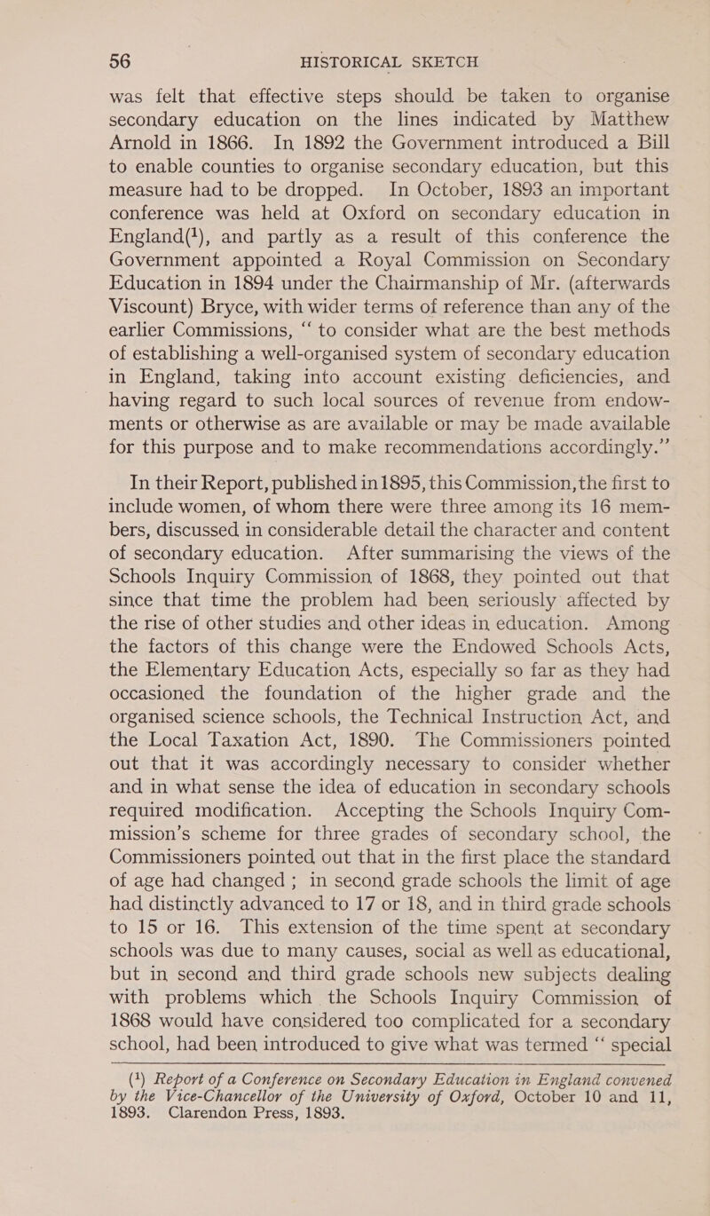 was felt that effective steps should be taken to organise secondary education on the lines indicated by Matthew Arnold in 1866. In 1892 the Government introduced a Bill to enable counties to organise secondary education, but this measure had to be dropped. In October, 1893 an important conference was held at Oxford on secondary education in England('), and partly as a result of this conference the Government appointed a Royal Commission on Secondary Education in 1894 under the Chairmanship of Mr. (afterwards Viscount) Bryce, with wider terms of reference than any of the earlier Commissions, ‘“‘ to consider what are the best methods of establishing a well-organised system of secondary education in England, taking into account existing deficiencies, and having regard to such local sources of revenue from endow- ments or otherwise as are available or may be made available for this purpose and to make recommendations accordingly.” In their Report, published in 1895, this Commission, the first to include women, of whom there were three among its 16 mem- bers, discussed in considerable detail the character and content of secondary education. After summarising the views of the Schools Inquiry Commission, of 1868, they pointed out that since that time the problem had been seriously affected by the rise of other studies and other ideas in education. Among the factors of this change were the Endowed Schools Acts, the Elementary Education Acts, especially so far as they had occasioned the foundation of the higher grade and the organised science schools, the Technical Instruction Act, and the Local Taxation Act, 1890. The Commissioners pointed out that it was accordingly necessary to consider whether and in what sense the idea of education in secondary schools required modification. Accepting the Schools Inquiry Com- mission’s scheme for three grades of secondary school, the Commissioners pointed out that in the first place the standard of age had changed ; in second grade schools the limit of age had distinctly advanced to 17 or 18, and in third grade schools to 15 or 16. This extension of the time spent at secondary schools was due to many causes, social as well as educational, but in second and third grade schools new subjects dealing with problems which the Schools Inquiry Commission of 1868 would have considered too complicated for a secondary school, had been introduced to give what was termed “ special (1) Report of a Conference on Secondary Education in England convened by the Vice-Chancellor of the University of Oxford, October 10 and 11, 1893. Clarendon Press, 1893.